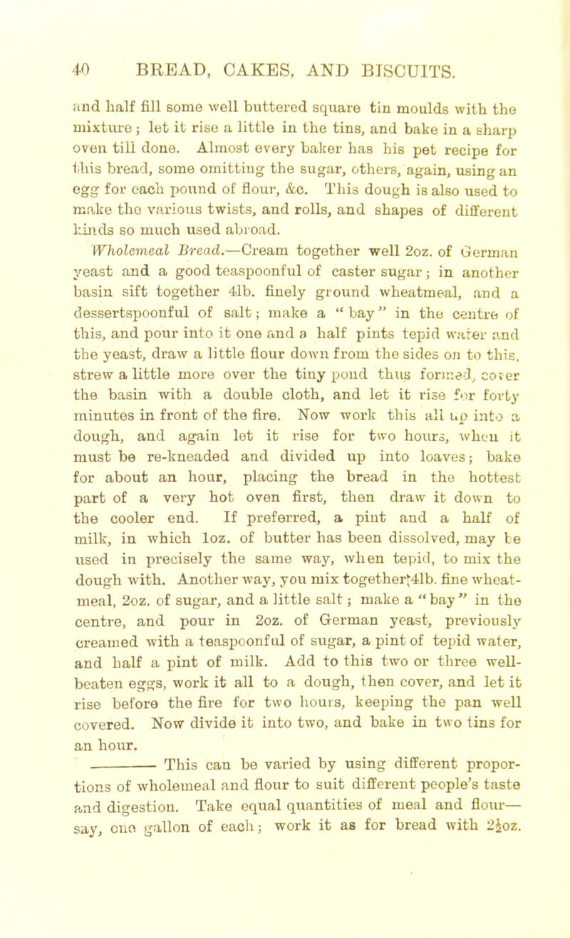 and half fill some well buttered square tin moulds with the mixture; let it rise a little in the tins, and bake in a sharp oven till done. Almost every baker has his pet recipe for this bread, some omitting the sugar, others, again, using an egg for each pound of flour, &c. This dough is also used to make the various twists, and rolls, and shapes of different hinds so much used abroad. Wholemeal Bread.—Cream together well 2oz. of German yeast and a good teaspoonful of caster sugar; in another basin sift together 41b. finely ground wheatmeal, and a dessertspoonful of salt; make a “ bay ” in the centre of this, and pour into it one and a half pints tepid water and the yeast, draw a little flour down from the sides on to this, strew a little more over the tiny pond thus formed, cover the basin with a double cloth, and let it rise for forty minutes in front of the fire. Now work this all up into a dough, and again let it rise for two hours, when it must be re-lcneaded and divided up into loaves; bake for about an hour, placing the bread in the hottest part of a very hot oven first, then draw it down to the cooler end. If preferred, a pint and a half of milk, in which loz. of butter has been dissolved, may be used in precisely the same way, when tepid, to mix the dough with. Another way, you mix togetheryllb. fine wheat- meal, 2oz. of sugar, and a little salt; make a “ bay ” in the centre, and pour in 2oz. of German yeast, previously creamed with a teaspoonful of sugar, a pint of tepid water, and half a pint of milk. Add to this two or three well- beaten eggs, work it all to a dough, then cover, and let it rise before the fire for two hours, keeping the pan well covered. Now divide it into two, and bake in two tins for an hour. This cau be varied by using different propor- tions of wholemeal and flour to suit different people’s taste and digestion. Take equal quantities of meal and flour— say, cue gallon of each; work it as for bread with 2£oz.