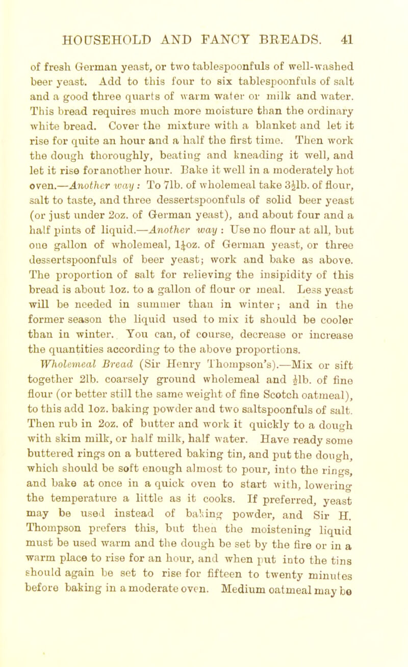 of fresh German yeast, or two tablespoonfuls of well-washed beer yeast. Add to this four to six tablespoonfuls of salt and a good three quarts of warm water or milk and water. This bread requires much more moisture than the ordinary white bread. Cover the mixture with a blanket and let it rise for quite an hour and a half the first time. Then work the dough thoroughly, beating and kneading it well, and let it rise for another hour. Bake it well in a moderately hot oven.—Another way : To 71b. of wholemeal take 3£lb. of flour, salt to taste, and three dessertspoonfuls of solid beer yeast (or just under 2oz. of German yeast), and about four and a half pints of liquid.—Another way : Use no flour at all, but one gallon of wholemeal, ljoz. of German yeast, or three dessertspoonfuls of beer yeast; work and bake as above. The proportion of salt for relieving the insipidity of this bread is about loz. to a gallon of flour or meal. Less yeast will be needed in summer than in winter; and in the former season the liquid used to mix it should be cooler than in winter. You can, of course, decrease or increase the quantities according to the above proportions. Wholemeal Bread (Sir Henry Thompson’s).—Mix or sift together 21b. coarsely ground wholemeal and Alb. of fine flour (or better still the same weight of fine Scotch oatmeal), to this add loz. baking powder and two saltspoonfuls of salt. Then rub in 2oz. of butter and work it quickly to a dough with skim milk, or half milk, half water. Have ready some buttered rings on a buttered baking tin, and put the dough, which should be soft enough almost to pour, into the rings, and bake at once in a quick oven to start with, lowering the temperature a little as it cooks. If preferred, yeast may be used instead of baking powder, and Sir H. Thompson prefers this, but then the moistening liquid must be used warm and the dough be set by the fire or in a warm place to rise for an hour, and when put into the tins should again be set to rise for fifteen to twenty minutes before baking in a moderate oven. Medium oatmeal may bo