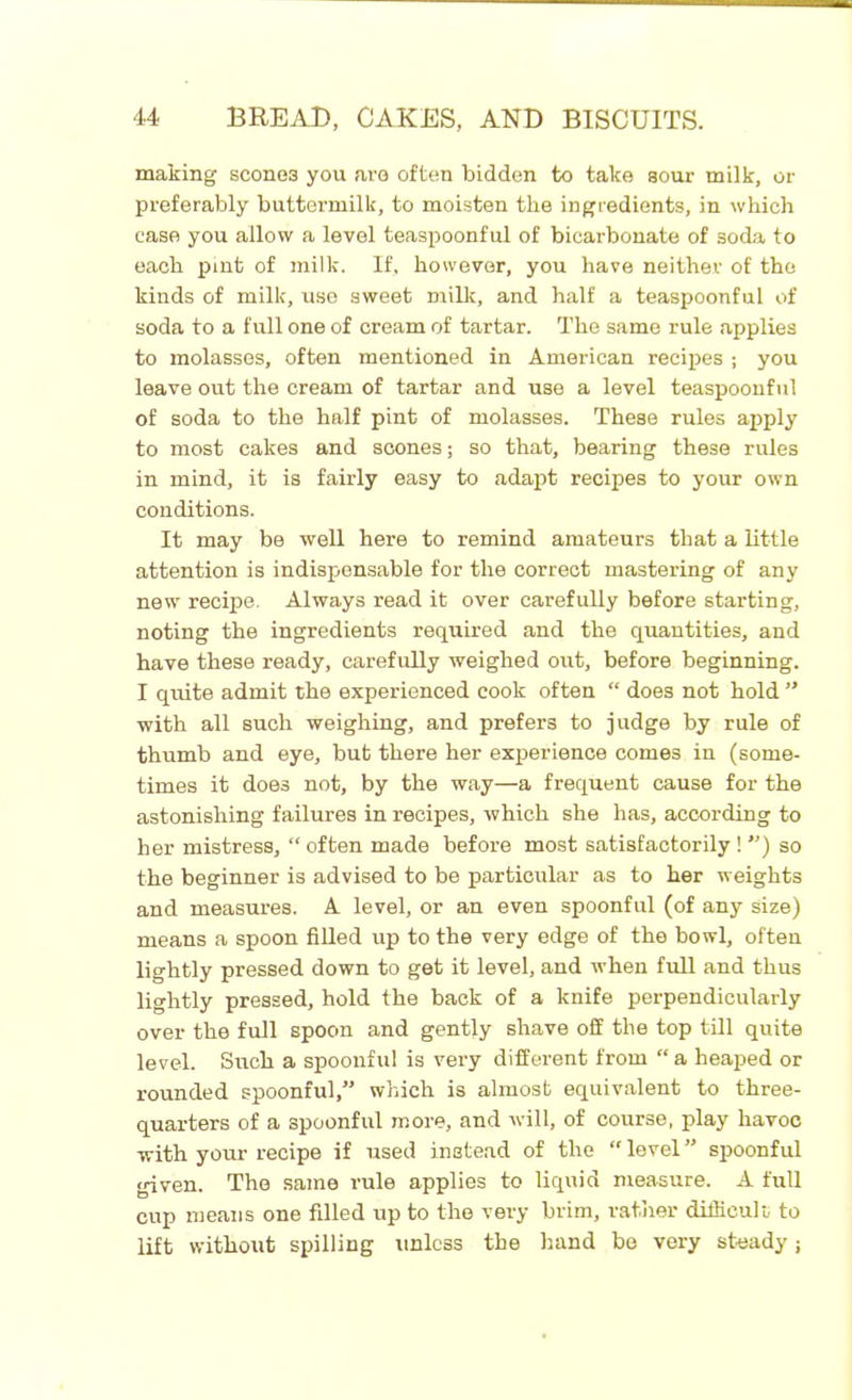making scone3 you are often bidden to take sour milk, or preferably buttermilk, to moisten the ingredients, in which case you allow a level teaspoonful of bicarbonate of soda to each pint of milk. If, however, you have neither of the kinds of milk, use sweet milk, and half a teaspoonful of soda to a full one of cream of tartar. The same rule applies to molasses, often mentioned in American recipes ; you leave out the cream of tartar and use a level teaspoonful of soda to the half pint of molasses. These rules apply to most cakes and scones; so that, bearing these rules in mind, it is fairly easy to adapt recipes to your own conditions. It may be well here to remind amateurs that a little attention is indispensable for the correct mastering of any new recipe. Always read it over carefully before starting, noting the ingredients required and the quantities, and have these ready, carefully weighed out, before beginning. I quite admit the experienced cook often “ does not hold ” with all such weighing, and prefers to judge by rule of thumb and eye, but there her experience comes in (some- times it does not, by the way—a frequent cause for the astonishing failures in recipes, which she has, according to her mistress, “ often made before most satisfactorily! ”) so the beginner is advised to be particular as to her weights and measures. A level, or an even spoonful (of any size) means a spoon filled up to the very edge of the bowl, often lightly pressed down to get it level, and when full and thus lightly pressed, hold the back of a knife perpendicularly over the full spoon and gently shave off the top till quite level. Such a spoonful is very different from “ a heaped or rounded spoonful,” which is almost equivalent to three- quarters of a spoonful more, and will, of course, play havoc with your recipe if used instead of the “ level ” spoonful given. The same rule applies to liquid measure. A full cup means one filled up to the very brim, rather difficult to lift without spilling unless the hand be very steady;