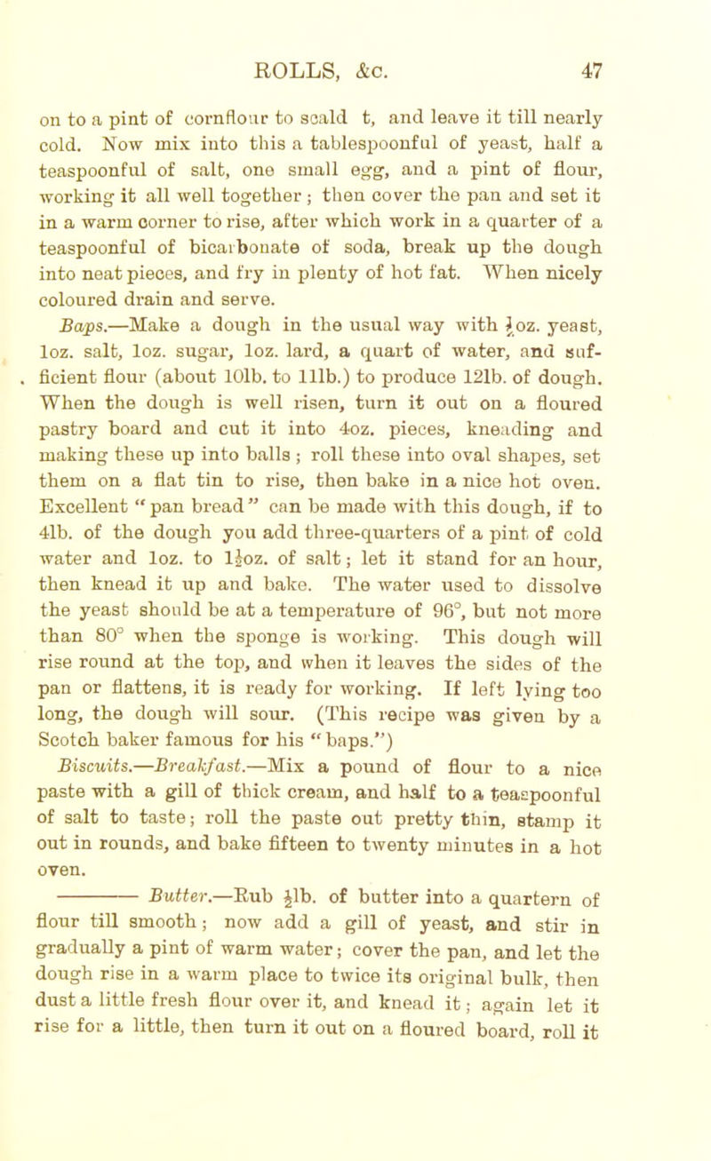 on to a pint of cornflour to scald t, and leave it till nearly cold. Now mix into this a tablespoonful of yeast, half a teaspoonful of salt, one small egg, and a pint of flour, working it all well together ; then cover the pan and set it in a warm oorner to rise, after which work in a quarter of a teaspoonful of bicarbonate of soda, break up the dough into neat pieces, and fry in plenty of hot fat. When nicely coloured drain and serve. Baps.—Make a dough in the usual way with \oz. yeast, loz. salt, loz. sugar, loz. lard, a quart of water, and suf- ficient flour (about 10lb. to 111b.) to produce 121b. of dough. When the dough is well risen, turn it out on a floured pastry board and cut it into 4oz. pieces, kneading and making these up into balls ; roll these into oval shapes, set them on a flat tin to rise, then bake in a nice hot oven. Excellent “ pan bread ” can be made with this dough, if to 41b. of the dough you add three-quarters of a pint of cold water and loz. to ljoz. of salt; let it stand for an hour, then knead it up and bake. The water used to dissolve the yeast should be at a temperature of 96°, but not more than 80° when the sponge is working. This dough will rise round at the top, and when it leaves the sides of the pan or flattens, it is ready for working. If left lying too long, the dough will sour. (This recipe was given by a Scotch baker famous for his “ baps.”) Biscuits.—Breakfast.—Mix a pound of flour to a nice paste with a gill of thick cream, and half to a teaspoonful of salt to taste; roll the paste out pretty thin, stamp it out in rounds, and bake fifteen to twenty minutes in a hot oven. Butter.—Rub Jib. of butter into a quartern of flour till smooth; now add a gill of yeast, and stir in gradually a pint of warm water; cover the pan, and let the dough rise in a warm place to twice its original bulk, then dust a little fresh flour over it, and knead it; again let it rise for a little, then turn it out on a floured board, roll it