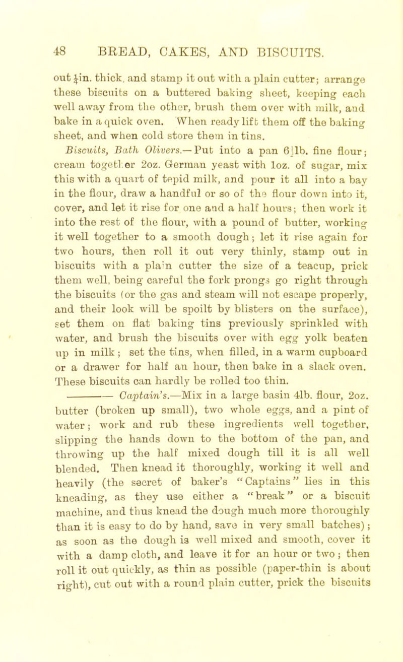 out Jin. thick, and stamp it out with a plain cutter; arrange these biscuits on a buttered baking sheet, keeping each well away from the other, brush them over with milk, and bake in a quick oven. When ready lift them off the baking sheet, and when cold store them in tins. Biscuits, Bath Olivers.— Put into a pan 6ilb. fine flour; cream together 2oz. German yeast with loz. of sugar, mix this with a quart of tepid milk, and pour it all into a bay in the flour, draw a handful or so of the flour down into it, cover, and let it rise for one and a half hours; then work it into the rest of the flour, with a pound of butter, working it well together to a smooth dough; let it rise again for two hours, then roll it out very thinly, stamp out in biscuits with a pla:n cutter the size of a teacup, prick them well, being' careful the fork prongs go right through the biscuits (or the gas and steam will not escape properly, and their look will be spoilt by blisters on the surface), set them on flat baking tins previously sprinkled with water, and brush the biscuits over with egg yolk beaten up in milk ; set the tins, when filled, in a warm cupboard or a drawer for half an hour, then bake in a slack oven. These biscuits can hardly be rolled too thin. Captain’s.—Mix in a large basin 4lb. flour, 2oz. butter (broken up small), two whole eggs, and a pint of water; work and rub these ingredients well together, slipping the hands down to the bottom of the pan, and throwing up the half mixed dough till it is all well blended. Then knead it thoroughly, working it well and heavily (the secret of baker’s “Captains” lies in this kneading, as they use either a “break” or a biscuit machine, and thus knead the dough much more thoroughly than it is easy to do by hand, save in very small batches); as soon as the dough is well mixed and smooth, cover it with a damp cloth, and leave it for an hour or two ; then roll it out quickly, as thin as possible (paper-thin is about right), cut out with a round plain cutter, prick the biscuits