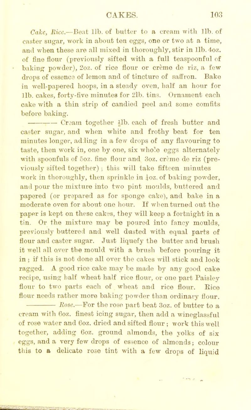 Cake, Rice.—Boat lib. of butter to a cream with lib. of caster sugar, work in about ten eggs, one or two at a time, and when these are all mixed in thoroughly, stir in lib. 4oz. of fine flour (previously sifted with a full teaspoonful of baking powder), 2oz. of rice flour or creme de riz, a few drops of essence of lemon and of tincturo of saffron. Bako in well-papered hoops, in a steady oven, half an hour for lib. cakes, forty-five minutes for 2lb. tins. Ornament each cake with a thin strip of candied peel and some comfits before baking. — Cream together Jib. each of fresh butter and caster sugar, and when white and frothy beat for ten minutes longer, adding in a few drops of any flavouring to taste, then work in, one by one, six whole eggs alternately with spoonfuls of 5oz. fine flour and 3oz. creme de riz (pre- viously sifted together) ; this will take fifteen minutes work in thoroughly, then sprinkle in Joz. of baking powder, and pour the mixture into two pint moulds, birttered and papered (or prepared as for sponge cake), and bake in a moderate oven for about one hour. If when turned out the paper is kept on these cakes, they will keep a fortnight in a tin. Or the mixture may be poured into fancy moulds, previously buttered and well dusted with equal parts of flour and caster sugar. Just liquefy the butter and brush it well all over the mould with a brush before pouring it in ; if this is not done all over the cakes will stick and look ragged. A good rice cake may be made by any good cake recipe, using half wheat half rice flour, or one part Paisley flour to two parts each of wheat and rice flour. Rice flour needs rather more baking powder than ordinary flour. Bose.—For the rose part beat 3oz. of butter to a cream with fioz. finest icing sugar, then add a wineglassful of rose water and fioz. dried and sifted flour ; work this well together, adding 6oz. ground almonds, the yolks of six eggs, and a very few drops of essence of almonds; colour this to a delicate rose tint with a few drops of liquid