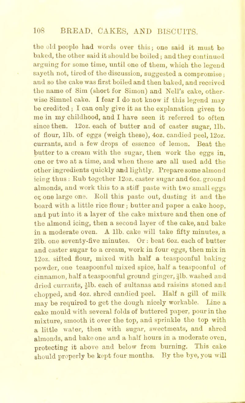 tho old people had words over this; one said it must be baked, the other said it should be boiled; and they cont inued arguing for some time, until one of them, which tho legend sayotli not, tired of the discussion, suggested a compromise ; and so the cake was first boiled and then baked, and received the name of Sim (short for Simon) and Nell’s cake, other- wise Simnel cake. I fear I do not know if this legend may be credited ; I can only give it as the explanation given to me in my childhood, and I have seen it referred to often since then. 12oz. each of butter and of caster sugar, lib. of flour, lib. of eggs (weigh these), 4oz. candied peel, 12oz. currants, and a few drops of essence of lemon. Beat the butter to a cream with the sugar, then work the eggs in, one or two at a time, and when these are all used add the other ingredients quickly and lightly. Prepare some almond icing thus : Rub together 12oz. caster sugar and 6oz. ground almonds, and work this to a stiff paste with two small eggs 01; one large one. Roll this paste out, dusting it and the board with a little rice flour; butter and paper a cake hoop, and put into it a layer of the cake mixture and then one of the almond icing, then a second layer of the cake, and bake in a moderate oven. A lib. cake will take fifty minutes, a 21b. one seventy-live minutes. Or : beat 6oz. each of butter and caster sugar to a cream, work in four eggs, then mix in 12oz. sifted flour, mixed with half a teaspoonful baking powder, one teaspoonful mixed spice, half a teaspoonful of cinnamon, half a teaspoonful ground ginger, fib. washed and dried currants, |lb. each of sultanas and raisins stoned and chopped, and 4oz. shred candied peel. Half a gill of milk may be required to get the dough nicely workable. Line a cake mould with several folds of buttered paper, pour in the mixture, smooth it over the top, ana sprinkle tho top with a little water, then with sugar, sweetmeats, and shred almonds, and bake one and a half hours in a moderate oven, protecting it above and below from burning. This cake should properly be kept four months. By the bye, you will