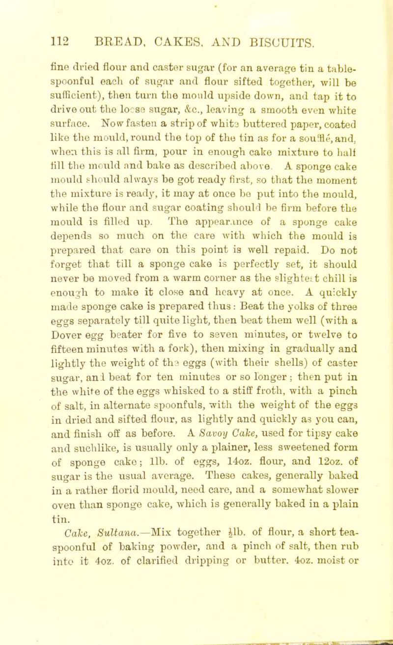 fine dried flour and caster sugar (for an average tin a table- spoonful eacli of sugar and flour sifted together, will be sufficient), then turn the mould upside down, and tap it to drive out the loose sugar, &c., leaving a smooth even white surface. No w fasten a strip of white buttered paper, coated like the mould, round the top of the tin as for a souffle, and, when this is all firm, pour in enough cake mixture to half fill the mould and bake as described above A sponge cake mould should always be got ready first, so that the moment the mixture is ready, it may at once bo put into the mould, while the flour and sugar coating should be firm before the mould is filled up. The appearance of a sponge cake depends so much on the care with which the mould is prepared that care on this point is well repaid. Do not forget that till a sponge cake is perfectly set, it should never be moved from a warm corner as the slightest chill is enough to make it close and heavy at once. A quickly made sponge cake is prepared thus: Beat the yolks of three eggs separately till quite light, then beat them well (with a Dover egg beater for five to seven minutes, or twelve to fifteen minutes with a fork), then mixing in gradually and lightly the weight of the eggs (with their shells) of caster sugar, and beat for ten minutes or so longer; then put in the white of the eggs whisked to a stiff froth, with a pinch of salt, in alternate spoonfuls, with the weight of the eggs in dried and sifted flour, as lightly and quickly as you can, and finish off as before. A Savoy Cake, used for tipsy cake and suchlike, is usually only a plainer, less sweetened form of sponge cake; lib. of eggs, 14oz. flour, and 12oz. of sugar is the usual average. These cakes, generally baked in a rather florid mould, need care, and a somewhat slower oven than sponge cake, which is generally baked in a plain tin. Cake, Sultana.—Mix together ilb. of flour, a short tea- spoonful of baking powder, and a pinch of salt, then rub into it 4oz. of clarified dripping or butter. 4oz. moist or