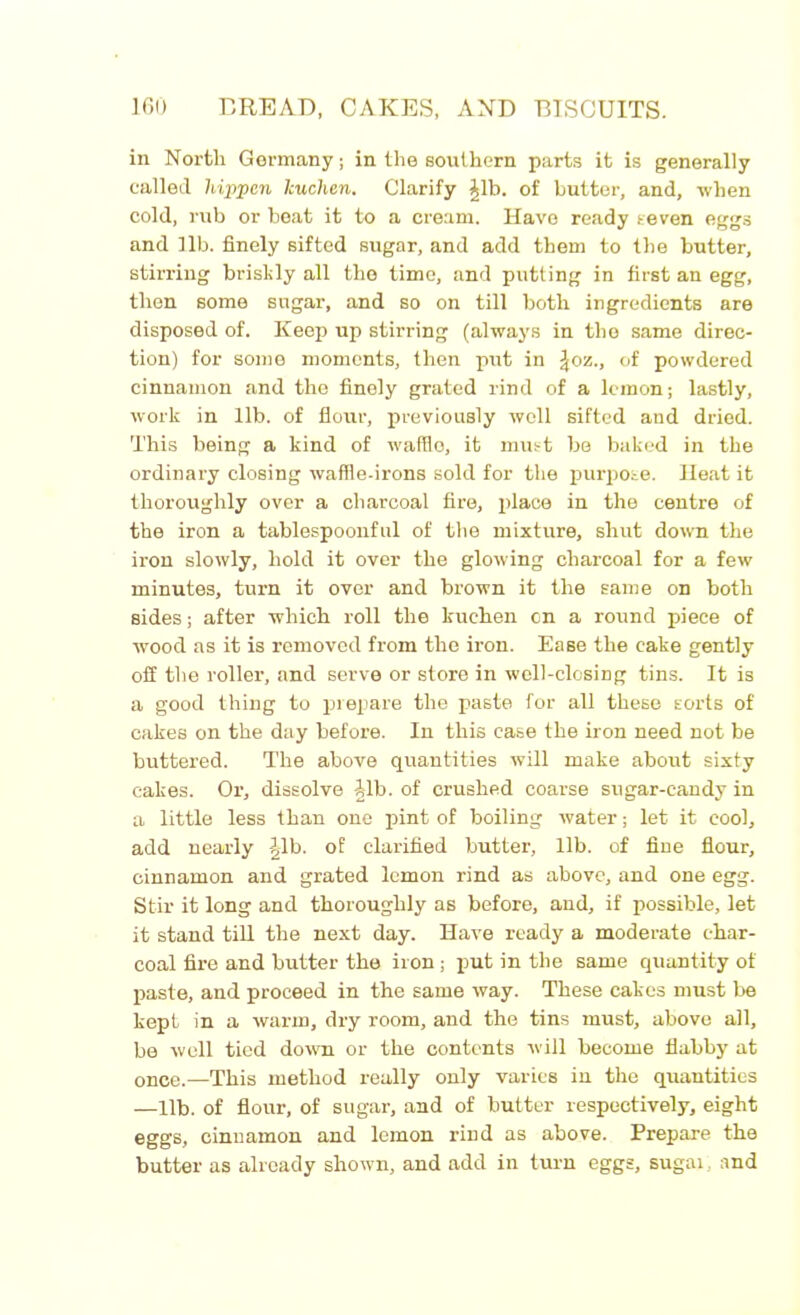 in North Gormany; in the southern parts it is generally called hippcn lcuchen. Clarify Jib. of butter, and, when cold, rub or beat it to a cream. Have ready seven eggs and 11b. finely sifted sugar, and add them to the butter, stirring briskly all the time, and putting in first an egg, then some sugar, and so on till both ingredients are disposed of. Keep up stirring (always in the same direc- tion) for some moments, then put in £oz., of powdered cinnamon and the finely grated rind of a lemon; lastly, work in lib. of flour, previously well sifted and dried. This being a kind of waffle, it must be baked in the ordinary closing waffle-irons sold for the purpose. Heat it thoroughly over a charcoal fire, place in the centre of the iron a tablespoonful of the mixture, shut down the iron slowly, hold it over the glowing charcoal for a few minutes, turn it over and brown it the same on both sides; after which roll the kuchen on a round piece of wood as it is removed from the iron. Ease the cake gently off the roller, and serve or store in well-closing tins. It is a good thing to prepare the paste for all these sorts of cakes on the day before. In this case the iron need not be buttered. The above quantities will make aboxrt sixty cakes. Or, dissolve Jib. of crushed coarse sugar-candy in a little less than one pint of boiling water; let it cool, add nearly Jib. of clarified butter, lib. of fine flour, cinnamon and grated lemon rind as above, and one egg. Stir it long and thoroughly as before, and, if possible, let it stand till the next day. Have ready a moderate char- coal fire and butter the iron; put in the same quantity of paste, and proceed in the same way. These cakes must be kept in a warm, dry room, and the tins must, above all, be well tied down or the contents will become flabby at once.—This method really only varies in the quantities —lib. of flour, of sugar, and of butter respectively, eight eggs, cinnamon and lemon rind as above. Prepare the butter as already shown, and add in turn eggs, sugai, and