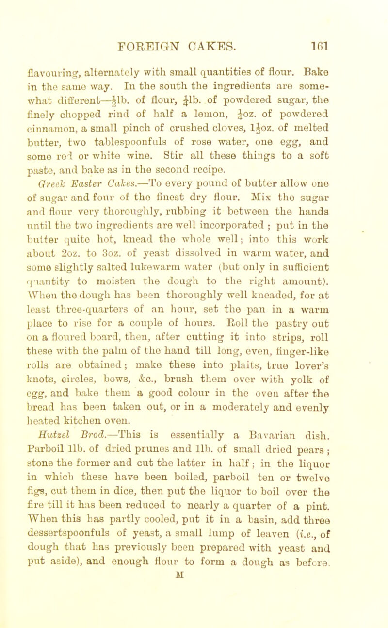 flavouring, alternately with small quantities of flour. Bake in the same way. In the south the ingredients are some- what different—Jib. of flour, £Lb. of powdered sugar, the finely chopped rind of half a lemon, ^oz. of powdered cinnamon, a small pinch of crushed cloves, 1 Joz. of melted butter, two tablespoonfuls of rose water, one egg, and some red or white wine. Stir all these things to a soft paste, and bake as in the second recipe. Greek Easter Cakes.—To every pound of butter allow one of sugar and four of the finest dry flour. Mix the sugar aud flour very thoroughly, rubbing it between the hands until the two ingredients are well incorporated ; put in the butter quite hot, knead the whole well; into this work about 2oz. to 3oz. of yeast dissolved in warm water, and some slightly salted lukewarm water (but only in sufficient quantity to moisten the dough to the right amount). When the dough has been thoroughly well kneaded, for at least three-quarters of an hour, set the pan in a warm place to rise for a couple of hours. Roll the pastry out on a floured board, then, after cutting it into strips, roll these with the palm of the hand till long, even, finger-like rolls are obtained; make these into plaits, true lover’s knots, circles, bows, &c., brush them over with yolk of egg, and bake them a good colour in the oven after the bread has been taken out, or in a moderately and evenly heated kitchen oven. Hutzel Brod.—This is essentially a Bavarian dish. Parboil lib. of dried prunes and lib. of small dried pears ; stone the former and cut the latter in half ; in the liquor in which these have been boiled, parboil ten or twelve figs, cut them in dice, then put the liquor to boil over the fire till it has been reduced to nearly a quarter of a pint. When this has partly cooled, put it in a basin, add three dessertspoonfuls of yeast, a small lump of leaven (i.e., of dough that has previously been prepared with yeast and put aside), and enough flour to form a dough as before, M