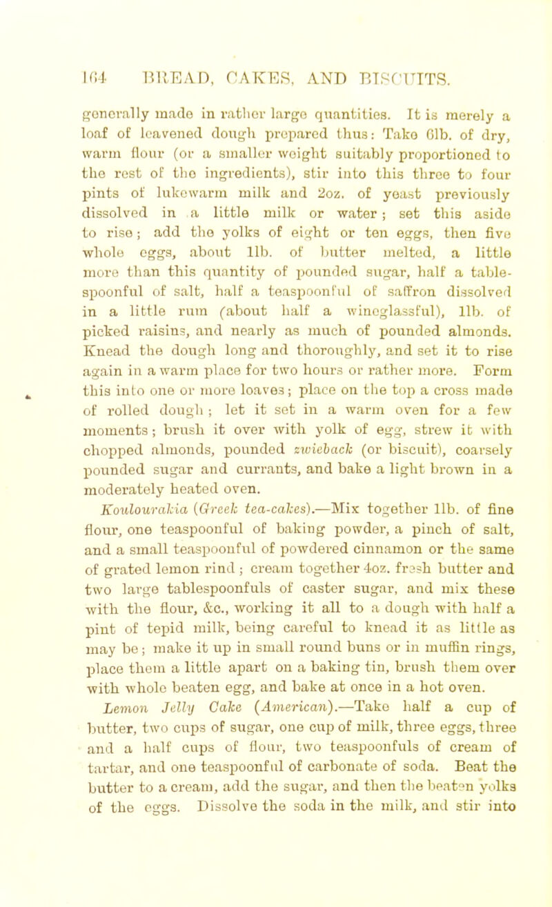 generally made in rather largo quantities. It is merely a loaf of leavened dough prepared thus: Take 61b. of dry, warm flour (or a smaller weight suitably proportioned to the rest of the ingredients), stir into this throe to four pints of lukewarm milk and 2oz. of yeast previously dissolved in a little milk or water; set this aside to rise; add the yolks of eight or ten eggs, then five whole eggs, about lib. of butter melted, a little more than this quantity of pounded sugar, half a table- spoonful of salt, half a teaspoonful of saffron dissolved in a little rum (about half a winoglassful), lib. of picked raisins, and nearly as much of pounded almonds. Knead the dough long and thoroughly, and set it to rise again in a warm place for two houi’s or rather more. Form this into one or more loaves; place on the top a cross made of rolled dough ; let it set in a warm oven for a few moments; brush it over with yolk of egg, strew it with chopped almonds, pounded zwieback (or biscuit), coarsely pounded sugar and currants, and bake a light brown in a moderately heated oven. Koulourakia (Greek tea-cakes).—Mix together lib. of fine flour, one teaspoonful of baking powder, a pinch of salt, and a small teaspoonful of powdered cinnamon or the same of grated lemon rind ; cream together 4oz. fresh butter and two large tablespoonfuls of caster sugar, and mix these with the flour, &c., working it all to a dough with half a pint of tepid milk, being careful to knead it as little as may be; make it up in small round buns or in muffin rings, place them a little apart on a baking tin, brush them over with whole beaten egg, and bake at once in a hot oven. Lemon Jelly Cake (American).—Take half a cup of butter, two cups of sugar, one cup of milk, three eggs, three and a half cups of flour, two teaspoonfuls of cream of tartar, and one teaspoonful of carbonate of soda. Beat the butter to a cream, add the sugar, and then the beaten yolks of the eggs. Dissolve the soda in the milk, and stir into