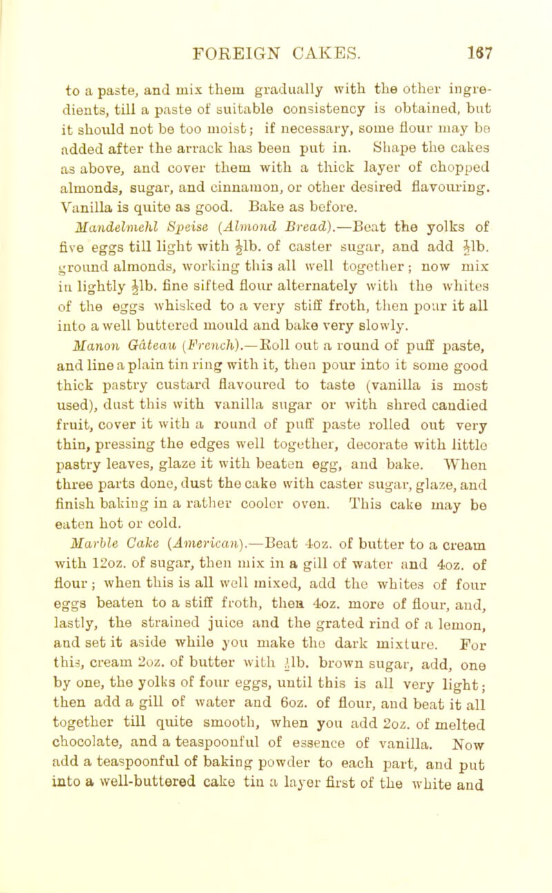 to a paste, and mix them gradually with the other ingre- dients, till a paste of suitable consistency is obtained, but it should not be too moist; if necessary, some flour may be added after the arrack has been put in. Shape the cakes as above, and cover them with a thick layer of chopped almonds, sugar, and cinnamon, or other desired flavouring. Vanilla is quite as good. Bake as before. Mandelmehl Speise (Almond Bread).—Beat the yolks of five eggs till light with Jib. of caster sugar, and add Jib. ground almonds, working thi3 all well together ; now mix in lightly Jib. fine sifted flour alternately with the whites of the eggs whisked to a very stiff froth, then pour it all into a well buttered mould and bake very slowly. Hanoii Gateau (French).— Roll out a round of puff paste, and line a plain tin ring with it, then pour into it some good thick pastry custard flavoured to taste (vanilla is most used), dust this with vanilla sugar or with shred candied fruit, cover it with a round of puff paste rolled out very thin, pressing the edges well together, decorate with little pastry leaves, glaze it with beaten egg, and bake. When three parts done, dust the cake with caster sugar, glaze, and finish baking in a rather cooler oven. This cake may be eaten hot or cold. Marlle Cake (American).—Beat 4oz. of butter to a cream with 12oz. of sugar, then mix in a gill of water and 4oz. of flour; when this is all well mixed, add the whites of four eggs beaten to a stiff froth, then 4oz. more of flour, and, lastly, the strained juice and the grated rind of a lemon, and set it aside while you make the dark mixture. For this, cream 2oz. of butter with lib. brown sugar, add, one by one, the yolks of four eggs, until this is all very light; then add a gill of water and 6oz. of flour, and beat it all together till quite smooth, when you add 2oz. of melted chocolate, and a teaspoonful of essence of vanilla. Now add a teaspoonful of baking powder to each part, and put into a well-buttered cake tin a layer first of the white and