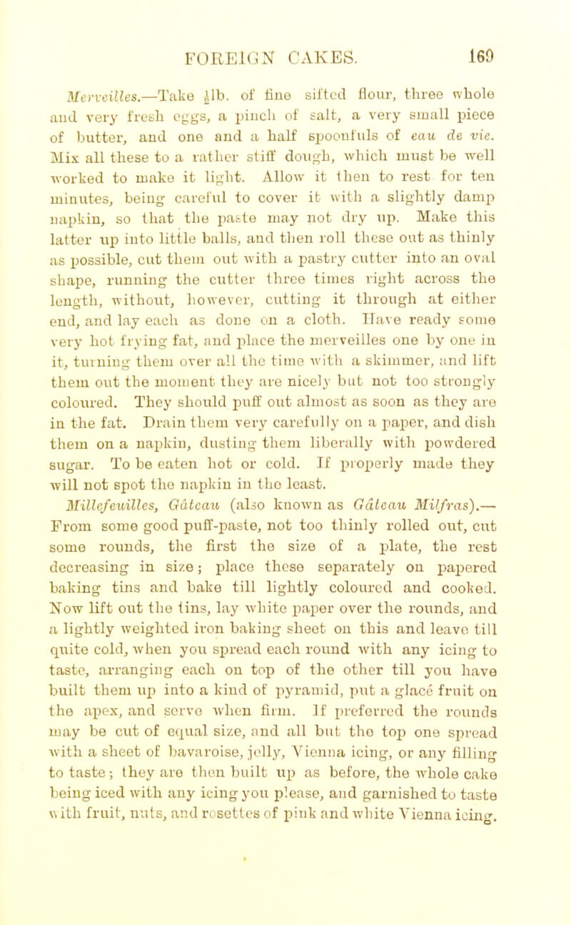 Merveilles.—Take Alb. of fine sifted flour, three whole and very fresh eggs, a pinch of salt, a very small piece of butter, and one and a half spoonfuls of eau de vie. Mix all these to a rather stiff dough, which must be well worked to make it light. Allow it then to rest for ten minutes, being careful to cover it with a slightly damp napkin, so that the paste may not dry up. Make this latter up into little balls, and then roll these out as thinly as possible, cut them out with a pastry cutter into an oval shape, running the cutter three times right across the length, without, however, cutting it through at either end, and lay each as done on a cloth. Have ready some very hot frying fat, and place the merveilles one by one in it, turning them over all the time with a skimmer, and lift them orrt the moment they are nicely but not too strongly coloured. They should puff out almost as soon as they are in the fat. Drain them very carefully on a paper, and dish them on a napkin, dusting them liberally with powdered sugar. To be eaten hot or cold. If properly made they will not spot the napkin in the least. Millcfcuilles, G&tcau (also known as Gateau Milfras).— From some good puff-paste, not too thinly rolled out, cut some rounds, the first the size of a plate, the rest decreasing in size; place these separately on papered baking tins and bake till lightly coloured and cooked. Now lift out the tins, lay white paper over the rounds, and a lightly weighted iron baking sheet on this and leave till quite cold, when you spread each round with any icing to taste, arranging each on top of the other till you have built them up into a kind of pyramid, put a glace fruit on the apex, and serve when firm. If preferred the rounds may be cut of equal size, and all but the top one spread with a sheet of bavaroise, jolly, Vienna icing, or any filling to taste; they are then built up as before, the whole cake being iced with any icing you please, and garnished to taste with fruit, nuts, and rosettes of pink and white Vienna icing.