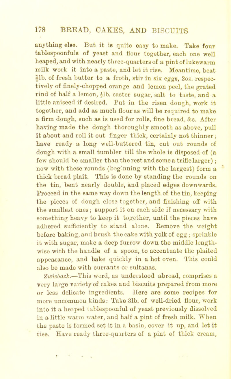 anything else. But it is quite easy to make. Take four tablospoonfuls of yeast and flour together, each one well heaped, and with nearly three-quarters of a pint of lukewarm milk work it into a paste, and let it rise. Meantime, beat £lb. of fresh butter to a froth, stir in six eggs, 2oz. respec- tively of finely-chopped orange and lemon peel, the grated rind of half a lemon, Jib. caster sugar, salt to taste, and a little aniseed if desired. But in the risen dough, work it together, and add as much flour as will be required to make a firm dough, such as is used for rolls, fine bread, &c. After having made the dough thoroughly smooth as above, pull it about and roll it out finger thick, certainly not thinner; have ready a long well-buttered tin, cut out rounds of dough with a small tumbler till the whole is disposed of (a few should be smaller than the rest and some a trifle larger); now with these rounds (beginning with the largest) form a thick bread plait. This is done by standing the rounds on the tin, bent nearly double, and placed edges downwards. Proceed in the same way down the length of the tin, keeping the pieces of dough close together, and finishing off with the smallest ones; support it on each side if necessary with something heavy to keep it together, until the pieces have adhered sufficiently to stand alone. Remove the weight before baking, and brush the cake with yolk of egg; sprinkle it with sugar, make a deep furrow down the middle length- wise with the handle of a spoon, to accentuate the plaited appearance, and bake quickly in a hot oven. This could also be made with currants or sultanas. Zwiehack.—This word, as understood abroad, comprises a very large variety of cakes and biscuits prepared from more or less delicate ingredients. Here are some recipes for more uncommon kinds: Take 3lb. of well-dried flour, work into it a heaped tablespoonful of yeast previously dissolved in a little warm water, and half a pint of fresh milk. When the paste is formed set it in a basin, cover it up, and let it rise. Have ready* three-quarters of a pint of thick cream,