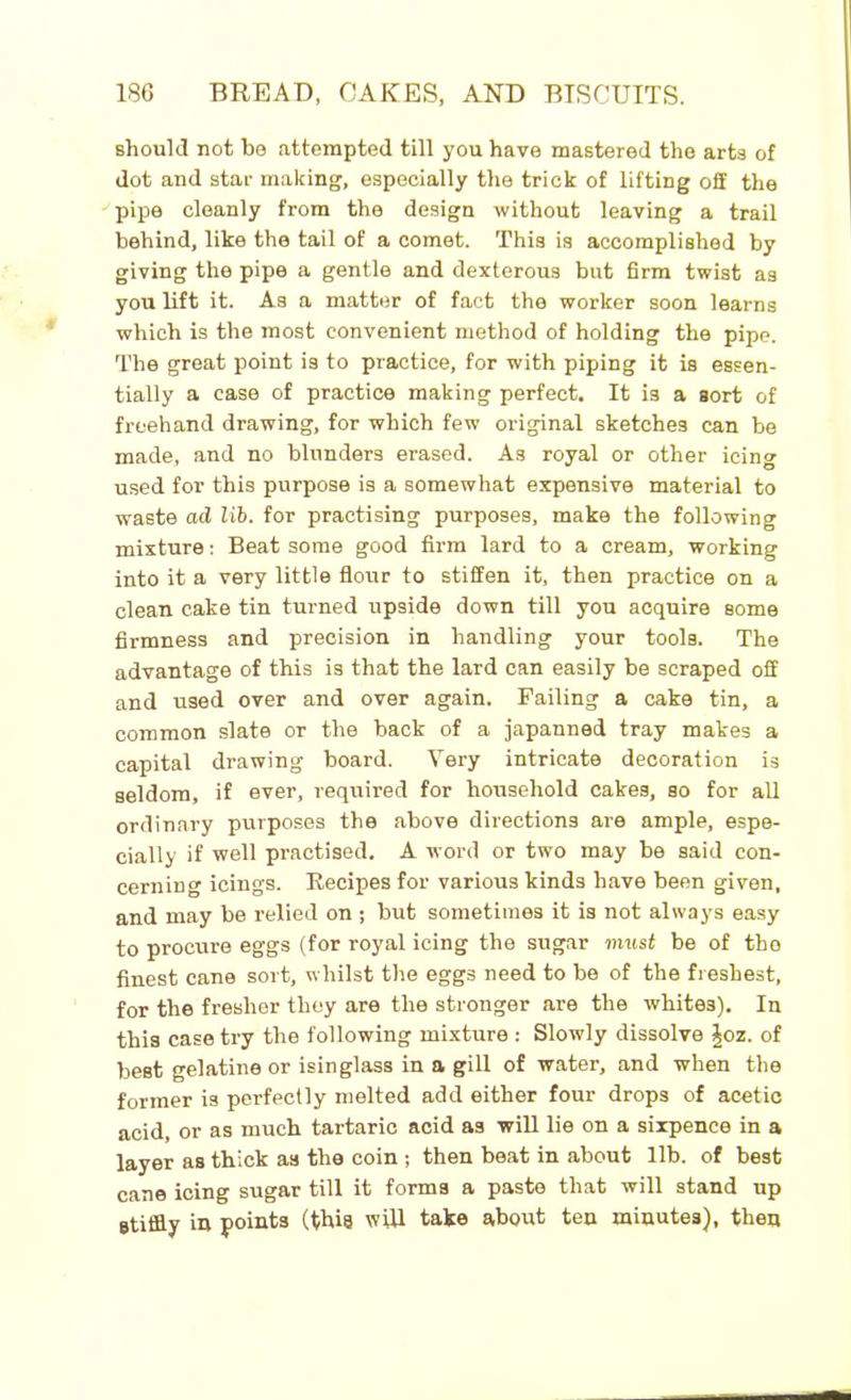 should not be attempted till you have mastered the arts of dot and star making, especially the trick of lifting off the pipe cleanly from the design without leaving a trail behind, like the tail of a comet. This is accomplished by giving the pipe a gentle and dexterous but firm twist as you lift it. As a matter of fact the worker soon learns which is the most convenient method of holding the pipe. The great point is to practice, for with piping it is essen- tially a case of practice making perfect. It is a sort of freehand drawing, for which few original sketches can be made, and no blunders erased. As royal or other icing used for this purpose is a somewhat expensive material to waste ad lib. for practising purposes, make the following mixture: Beat some good firm lard to a cream, working into it a very little flour to stiffen it, then practice on a clean cake tin turned upside down till you acquire some firmness and precision in handling your tools. The advantage of this is that the lard can easily be scraped off and used over and over again. Failing a cake tin, a common slate or the back of a japanned tray makes a capital drawing board. Very intricate decoration is seldom, if ever, required for household cakes, so for all ordinary purposes the above directions are ample, espe- cially if well practised. A word or two may be said con- cerning icings. Recipes for various kinds have been given, and may be relied on ; but sometimes it is not always easy to procure eggs (for royal icing the sugar must be of tho finest cane sort, whilst the eggs need to be of the freshest, for the fresher they are the stronger are the whites). In this case try the following mixture : Slowly dissolve \oz. of best gelatine or isinglass in a gill of water, and when the former is perfectly melted add either four drops of acetic acid, or as much tartaric acid as will lie on a sixpence in a layer as thick as the coin ; then beat in about lib. of best cane icing sugar till it forms a paste that will stand up stiffly in points (this will take about ten minutes), then