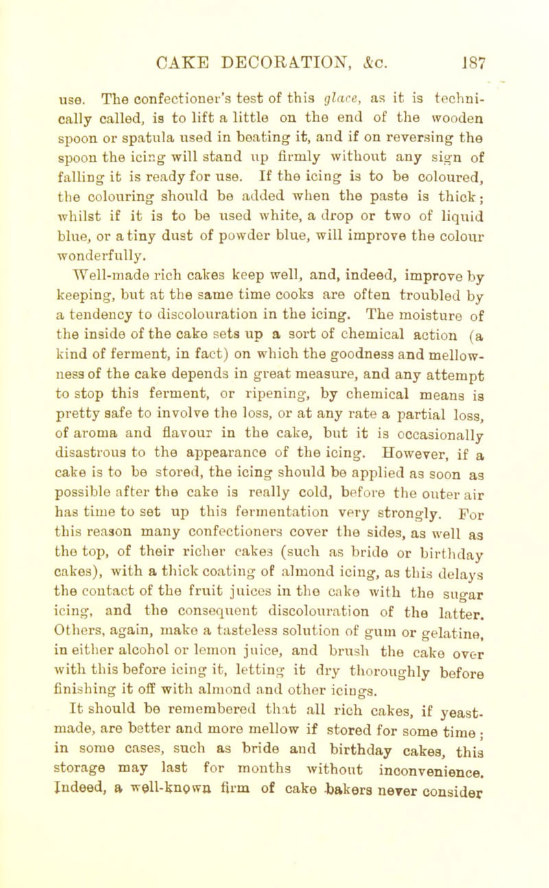 use. The confectioner’s test of this glace, as it is techni- cally called, is to lift a little on the end of the wooden spoon or spatula used in heating it, and if on reversing the spoon the icing will stand up firmly without any sign of falling it is ready for use. If the icing is to he coloured, the colouring should be added when the paste is thick; whilst if it is to be used white, a drop or two of liquid blue, or a tiny dust of powder blue, will improve the colour wonderfully. Well-made rich cakes keep well, and, indeed, improve by keeping, but at the same time cooks are often troubled by a tendency to discolouration in the icing. The moisture of the inside of the cake sets up a sort of chemical action (a kind of ferment, in fact) on which the goodness and mellow- ness of the cake depends in great measure, and any attempt to stop this ferment, or ripening, by chemical means is pretty safe to involve the loss, or at any rate a partial loss of aroma and flavour in the cake, but it is occasionally disastrous to the appearance of the icing. However, if a cake is to be stored, the icing should be applied as soon as possible after the cake i3 really cold, before the outer air has time to set up this fermentation very strongly. For this reason many confectioners cover the sides, as well as the top, of their richer cakes (such as bride or birthday cakes), with a thick coating of almond icing, as this delays the contact of the fruit juices in the cake with the sugar icing, and the consequent discolouration of the latter. Others, again, make a tasteless solution of gum or gelatine, in either alcohol or lemon juice, and brush the cake over with this before icing it, letting it dry thoroughly before finishing it off with almond and other icings. It should be remembered that all rich cakes, if yeast- made, are better and more mellow if stored for some time • in some cases, such as bride and birthday cakes, this storage may last for months without inconvenience. Indeed, a well-known firm of cake -bakers never consider