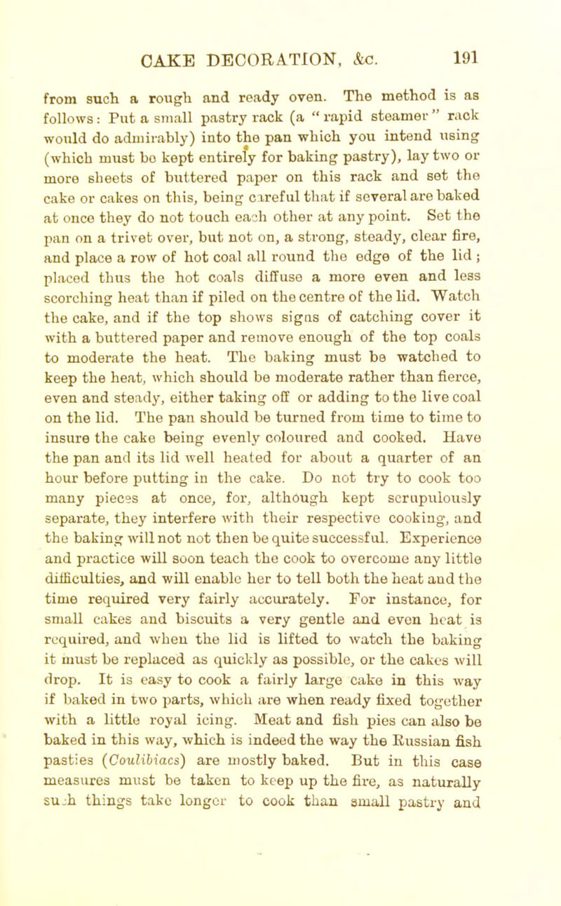 from such a rough and ready oven. The method is as follows : Put a small pastry rack (a “ rapid steamer ” rack would do admirably) into the pan which you intend using (which must bo kept entirely for baking pastry), lay two or more sheets of buttered paper on this rack and set the cake or cakes on this, being careful that if several are baked at once they do not touch each other at any point. Set the pan on a trivet over, but not on, a strong, steady, clear fire, and place a row of hot coal all round the edge of the lid ; placed thus the hot coals diffuse a more even and less scorching heat than if piled on the centre of the lid. Watch the cake, and if the top shows signs of catching cover it with a buttered paper and remove enough of the top coals to moderate the heat. The baking must be watched to keep the heat, which should be moderate rather than fierce, even and steady, either taking off or adding to the live coal on the lid. The pan should be turned from time to time to insure the cake being evenly coloured and cooked. Have the pan and its lid well heated for about a quarter of an hour before putting in the cake. Do not try to cook too many pieces at once, for, although kept scrupulously separate, they interfere with their respective cooking, and the baking will not not then be quite successful. Experience and practice will soon teach the cook to overcome any little difficulties, and will enable her to tell both the heat aud the time required very fairly accurately. For instance, for small cakes and biscuits a very gentle and even heat is required, and when the lid is lifted to watch the baking it must be replaced as quickly as possible, or the cakes will drop. It is easy to cook a fairly large cake in this way if baked in two parts, which are when ready fixed together with a little royal icing. Meat and fish pies can also be baked in this way, which is indeed the way the Russian fish pasties (Coulibiacs') are mostly baked. But in this case measures must be taken to keep up the fire, as naturally su :h things take longer to cook than small pastry and