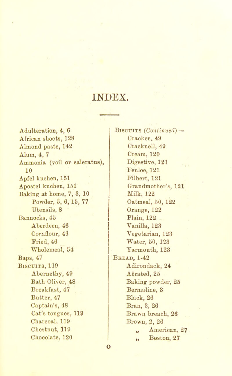 INDEX Adulteration, 4, 6 African shoots, 128 Almond paste, 142 Alum, 4, 7 Ammonia (voil or saleratus), 10 Apfel kuchen, 151 Apostel kuchen, 151 Baking at home, 7, 3, 10 Powder, 5, 6, 15, 77 Utensils, 8 Bannocks, 45 Aberdeen, 46 Cornflour, 46 Fried, 46 Wholemeal, 54 Baps, 47 Biscuits, 119 Abemethy, 49 Bath Oliver, 48 Breakfast, 47 Butter, 47 Captain's, 48 Cat’s tongues, 119 Charcoal, 119 Chestnut, 119 Chocolate, 120 Biscuits (Continueri) — Cracker, 49 Cracknell, 49 Cream, 120 Digestive, 121 Fenloe, 121 Filbert, 121 Grandmother’s, 121 Milk, 122 Oatmeal, 50, 122 Orange, 122 Plain, 122 Vanilla, 123 Vegetarian, 123 Water, 50, 123 Yarmouth, 123 Bread, 1-42 Adirondack, 24 Aerated, 25 Baking powder, 25 Bermaline, 3 Black, 26 Bran, 3, 26 Brawn breach, 26 Brown, 2, 26 „ American, 27 „ Boston, 27 O