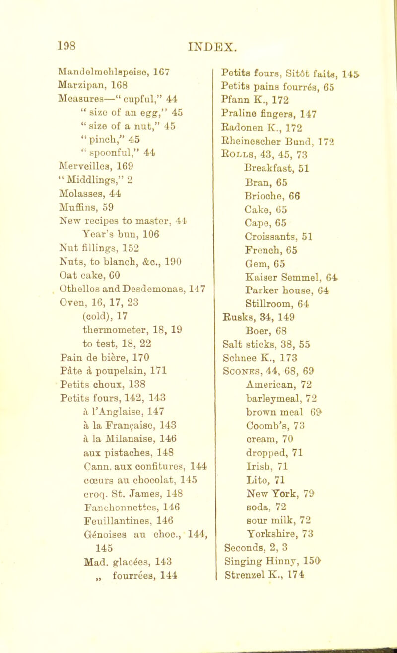 Mandolmohlspeise, 1G7 Marzipan, 168 Measures—“ cupful,” 44 “ sizo of an egg,” 45 “ size of a nut,” 45 “ pinch,” 45 “ spoonful,” 44 Merveilles, 169 “ Middlings,” 2 Molasses, 44 Muffins, 59 New recipes to master, 44 Year’s bun, 106 Nut fillings, 152 Nuts, to blanch, &c., 190 Oat cake, 60 Othellos and Desdemonas, 147 Oven, 16, 17, 23 (cold), 17 thermometer, 18, 19 to test, 18, 22 Pain de biere, 170 Pate a poupelain, 171 Petits choux, 138 Petits fours, 142, 143 a l’Anglaise, 147 a la Fran9aise, 143 il la Milanaise, 146 aux pistaches, 148 Cann. aux confitures, 144 coeurs au chocolat, 145 croq. St. James, 148 Fanehonnettes, 146 Feuillantines, 146 Genoises au choc., 144, 145 Mad. glac4es, 143 „ fourrees, 144 Petits fours, Sit6t faits, 145 Petits pains founds, 65 Pfann K., 172 Praline fingers, 147 Eadonen K., 172 Bheinescher Bund, 172 Bolls, 43, 45, 73 Breakfast, 51 Bran, 65 Brioche, 66 Cake, 65 Cape, 65 Croissants, 51 French, 65 Gem, 65 Kaiser Semmel, 64 Parker house, 64 Stillroom, 64 Busks, 34, 149 Boer, 68 Salt sticks, 38, 55 Schnee K., 173 Scones, 44, 68, 69 American, 72 barleymeal, 72 brown meal 69 Coomb’s, 73 cream, 70 dropped, 71 Irish, 71 Lito, 71 New York, 79 soda, 72 bout milk, 72 Yorkshire, 73 Seconds, 2, 3 Singing Hinny, 159 Strenzel K., 174