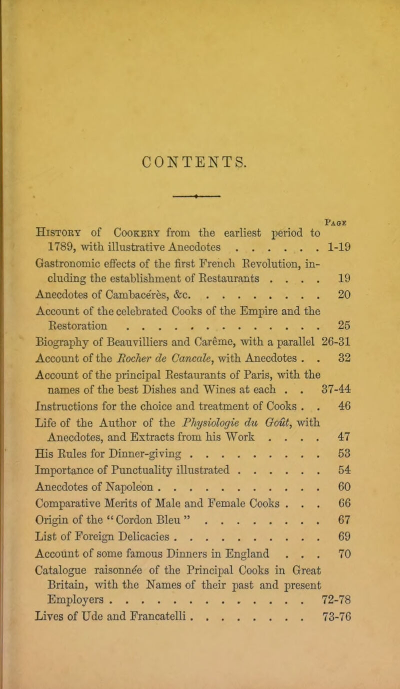 CONTENTS. Page History of Cookery from the earliest period to 1789, with illustrative Anecdotes 1-19 Gastronomic effects of the first French Revolution, in- cluding the establishment of Restaurants .... 19 Anecdotes of Cambace'res, &c 20 Account of the celebrated Cooks of the Empire and the Restoration 25 Biography of Beauvilliers and Careme, with a parallel 26-31 Account of the Rocher de Cancale, with Anecdotes . . 32 Account of the principal Restaurants of Paris, with the names of the best Dishes and Wines at each . . 37-44 Instructions for the choice and treatment of Cooks . . 46 Life of the Author of the Physiologie du Gout, with Anecdotes, and Extracts from his Work .... 47 His Rules for Dinner-giving 53 Importance of Punctuality illustrated 54 Anecdotes of Napoleon 60 Comparative Merits of Male and Female Cooks ... 66 Origin of the “ Cordon Bleu ” 67 List of Foreign Delicacies 69 Account of some famous Dinners in England ... 70 Catalogue raisonn4e of the Principal Cooks in Great Britain, with the Names of their past and present Employers 72-78 Lives of Ude and Francatelli 73-76