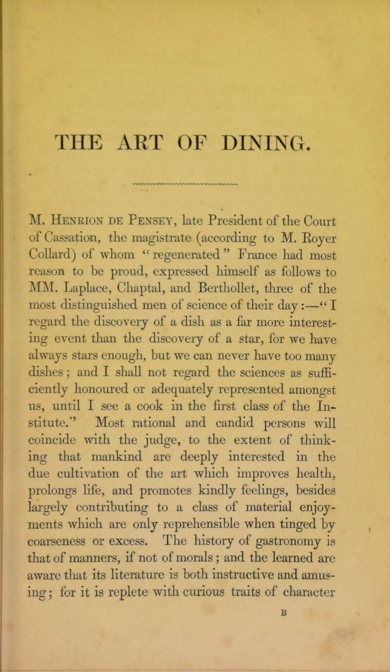 THE ART OF DINING. M. Henrion DE Pensey, late President of the Court of Cassation, the magistrate (according to M. Royer Collard) of whom “regenerated” France had most reason to be proud, expressed himself as follows to MM. Laplace, Chaptal, and Berthollet, three of the most distinguished men of science of their day :—“ I regard the discovery of a dish as a far more interest- ing event than the discovery of a star, for we have always stars enough, but we can never have too many dishes; and I shall not regard the sciences as suffi- ciently honoured or adequately represented amongst us, until I see a cook in the first class of the In- stitute.” Most rational and candid persons will coincide with the judge, to the extent of think- ing that mankind are deeply interested in the due cultivation of the art which improves health, prolongs life, and promotes kindly feelings, besides largely contributing to a class of material enjoy- ments which are only reprehensible when tinged by coarseness or excess. The history of gastronomy is that of manners, if not of morals; and the learned arc aware that its literature is both instructive and amus- ing ; for it is replete with curious traits of character a