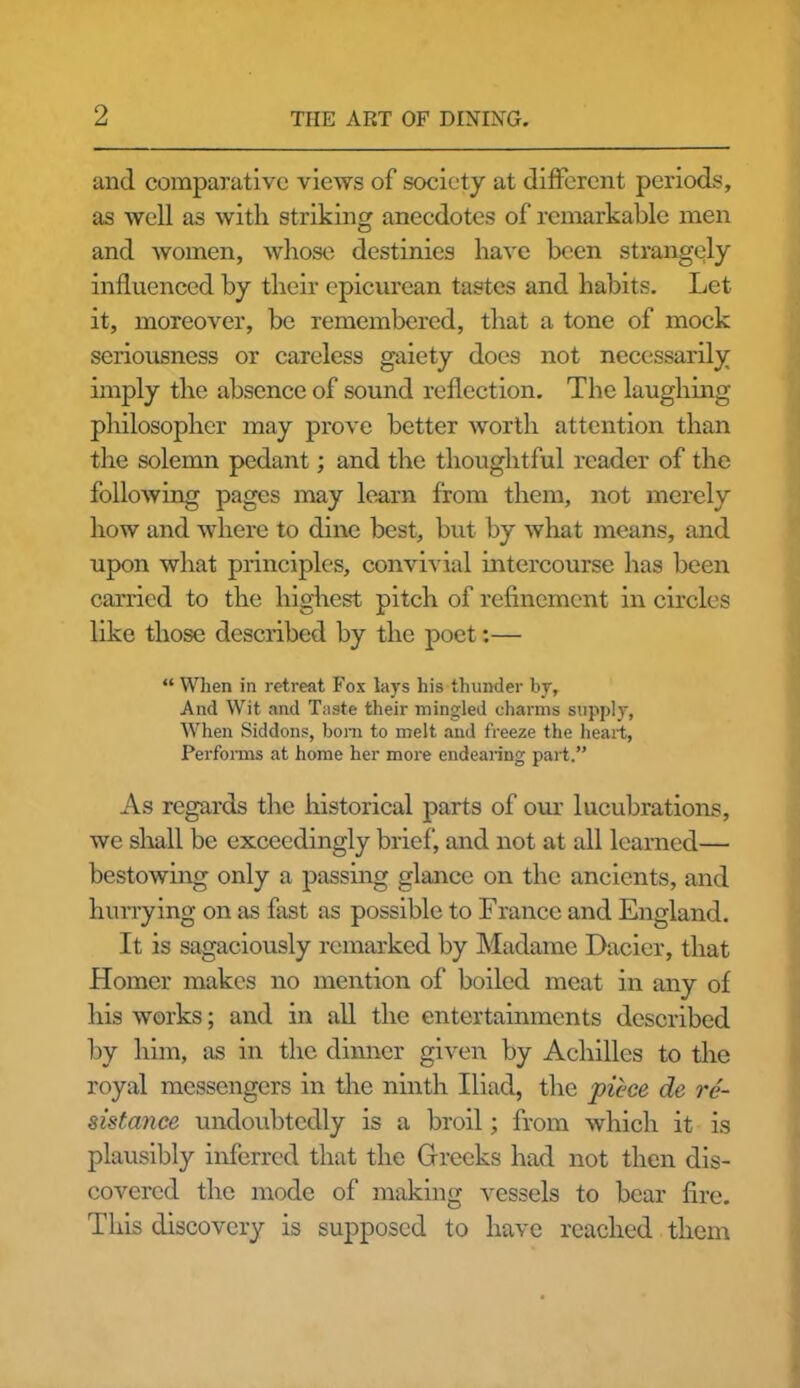 and comparative views of society at different periods, as well as with striking anecdotes of remarkable men and women, whose destinies have been strangely influenced by their epicurean tastes and habits. Let it, moreover, be remembered, that a tone of mock seriousness or careless gaiety does not necessarily imply the absence of sound reflection. The laughing- philosopher may prove better worth attention than the solemn pedant; and the thoughtful reader of the following pages may learn from them, not merely how and where to dine best, but by what means, and upon what principles, convivial intercourse has been carried to the highest pitch of refinement in circles like those described by the poet:— “When in retreat Fox lays his thunder by, And Wit and Taste their mingled charms supply, When Siddons, bom to melt and freeze the heart, Performs at home her more endearing part.” As regards the historical parts of our lucubrations, we shall be exceedingly brief, and not at all learned— bestowing only a passing glance on the ancients, and hurrying on as fast as possible to France and England. It is sagaciously remarked by Madame Dacier, that Homer makes no mention of boiled meat in any of his works; and in all the entertainments described by him, as in the dinner given by Achilles to the royal messengers in the ninth Iliad, the piece de re- sistance undoubtedly is a broil; from which it is plausibly inferred that the Greeks had not then dis- covered the mode of making vessels to bear fire. This discovery is supposed to have reached them