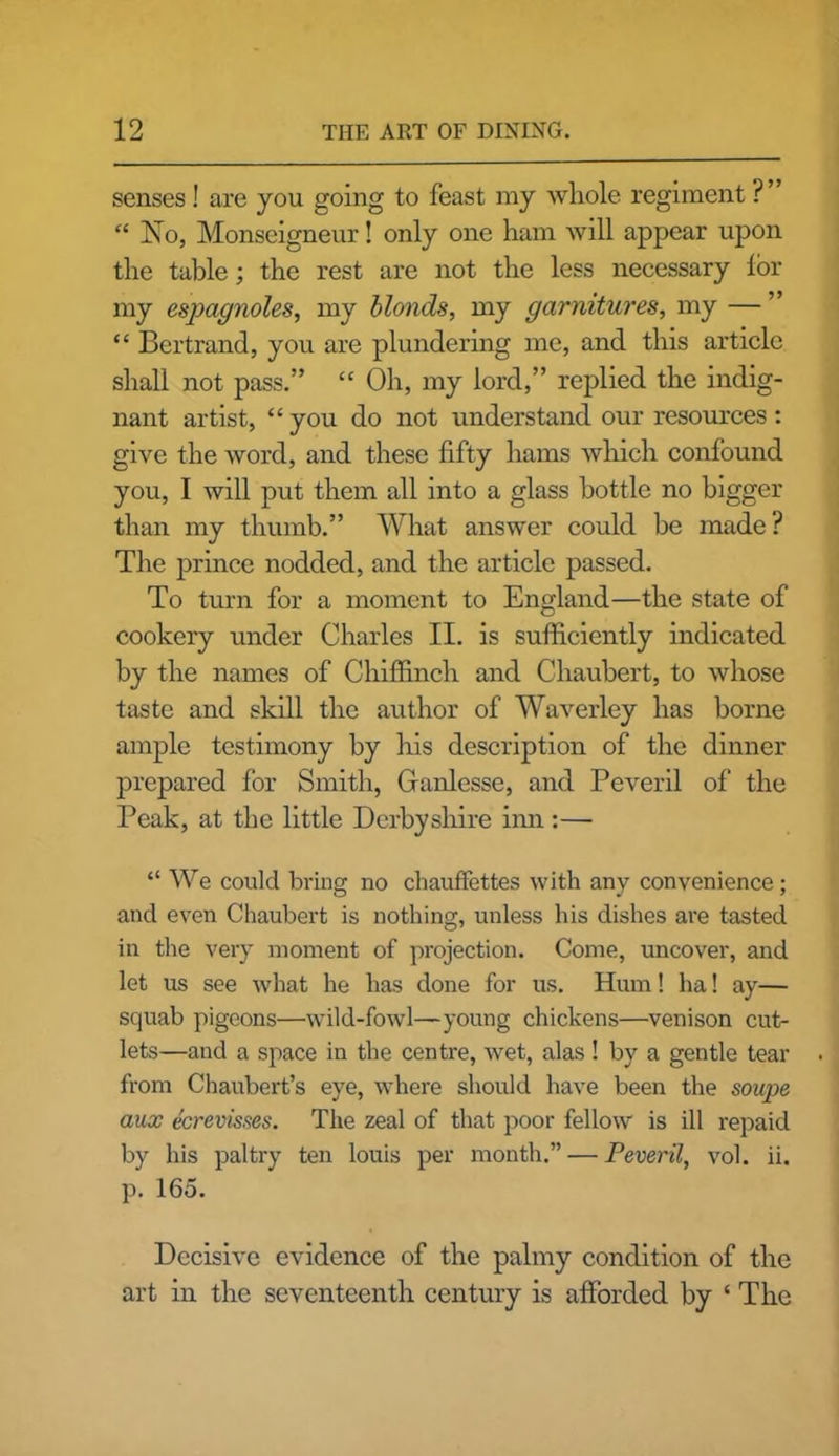 senses! are you going to feast my whole regiment ?” “ No, Monseigneur! only one ham will appear upon the table; the rest are not the less necessary lor my espagnoles, my blonds, my garnitures, my — ” “ Bertrand, you are plundering me, and this article shall not pass.” “ Oh, my lord,” replied the indig- nant artist, “ you do not understand our resources : give the word, and these fifty hams which confound you, I will put them all into a glass bottle no bigger than my thumb.” What answer could be made? The prince nodded, and the article passed. To turn for a moment to England—the state of cookery under Charles II. is sufficiently indicated by the names of Chiffinch and Chaubert, to whose taste and skill the author of Waverley has borne ample testimony by his description of the dinner prepared for Smith, Ganlesse, and Peveril of the Peak, at the little Derbyshire inn:— “ We could bring no chauffettes with any convenience; and even Chaubert is nothing, unless his dishes are tasted in the very moment of projection. Come, uncover, and let us see what he has done for us. Hum! ha! ay— squab pigeons—wild-fowl—young chickens—venison cut- lets—and a space in the centre, wet, alas ! by a gentle tear from Chaubert’s eye, where should have been the soupe aux ecrevisses. The zeal of that poor fellow is ill repaid by his paltry ten louis per month.” — Peveril, vol. ii. p. 165. Decisive evidence of the palmy condition of the art in the seventeenth century is afforded by ‘ The