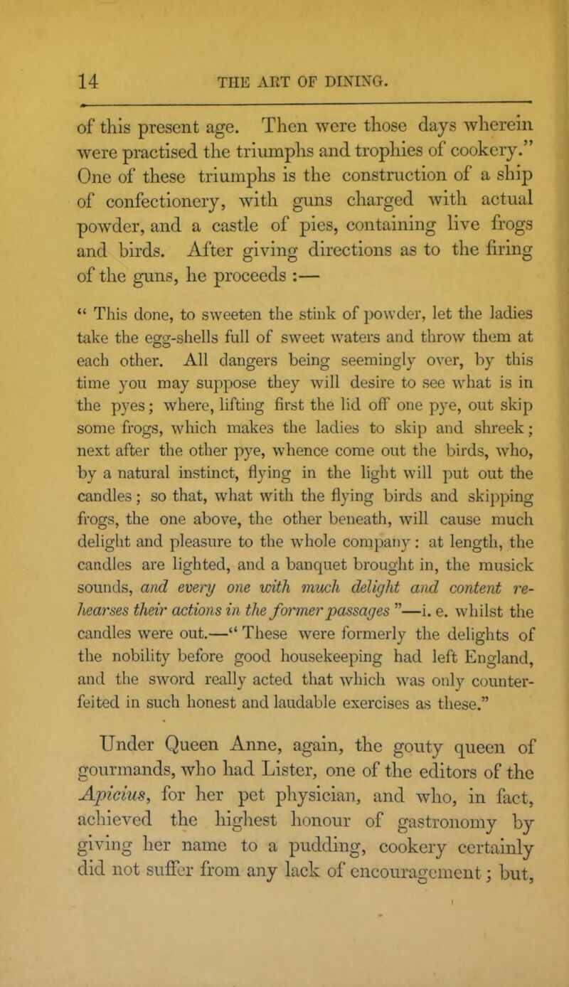 of this present age. Then were those days wherein were practised the triumphs and trophies of cookery.” One of these triumphs is the construction of a ship of confectionery, with guns charged with actual powder, and a castle of pies, containing live frogs and birds. After giving directions as to the firing of the guns, he proceeds :— “ This done, to sweeten the stink of powder, let the ladies take the egg-shells full of sweet waters and throw them at each other. All dangers being seemingly over, by this time you may suppose they will desire to see what is in the pyes; where, lifting first the lid off one pye, out skip some frogs, which makes the ladies to skip and shreek; next after the other pye, whence come out the birds, who, by a natural instinct, flying in the light will put out the candles; so that, what with the flying birds and skipping frogs, the one above, the other beneath, will cause much delight and pleasure to the whole company: at length, the candles are lighted, and a banquet brought in, the musick sounds, and every one with much delight and content re- hearses their actions in the former passages ”—i. e. whilst the candles were out.—“ These were formerly the delights of the nobility before good housekeeping had left England, and the sword really acted that which was only counter- feited in such honest and laudable exercises as these.” Under Queen Anne, again, the gouty queen of gourmands, who had Lister, one of the editors of the Apicius, for her pet physician, and who, in fact, achieved the highest honour of gastronomy by giving her name to a pudding, cookery certainly did not suffer from any lack of encouragement; but,