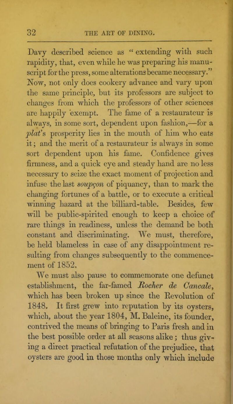 Davy described science as “ extending with such rapidity, that, even while he was preparing his manu- script lor the press, some alterations became necessary.” Now, not only does cookery advance and vary upon the same principle, but its professors are subject to changes from which the professors of other sciences are happily exempt. The fame of a restaurateur is always, in some sort, dependent upon fashion,—for a plat’s prosperity lies in the mouth of him who eats it; and the merit of a restaurateur is always in some sort dependent upon his fame. Confidence gives firmness, and a cpiick eye and steady hand are no less necessary to seize the exact moment of projection and infuse the last soupqon of piquancy, than to mark the changing fortunes of a battle, or to execute a critical winning hazard at the billiard-table. Besides, few will be public-spirited enough to keep a choice of rare things in readiness, unless the demand be both constant and discriminating. We must, therefore, be held blameless in case of any disappointment re- sulting from changes subsequently to the commence- ment of 1852. We must also pause to commemorate one defunct establishment, the far-famed Rocker de Cancale, which has been broken up since the Revolution of 1848. It first grew into reputation by its oysters, which, about the year 1804, M. Baleine, its founder, contrived the means of bringing to Paris fresh and in the best possible order at all seasons alike; thus giv- ing a direct practical refutation of the prejudice, that oysters are good in those months only which include