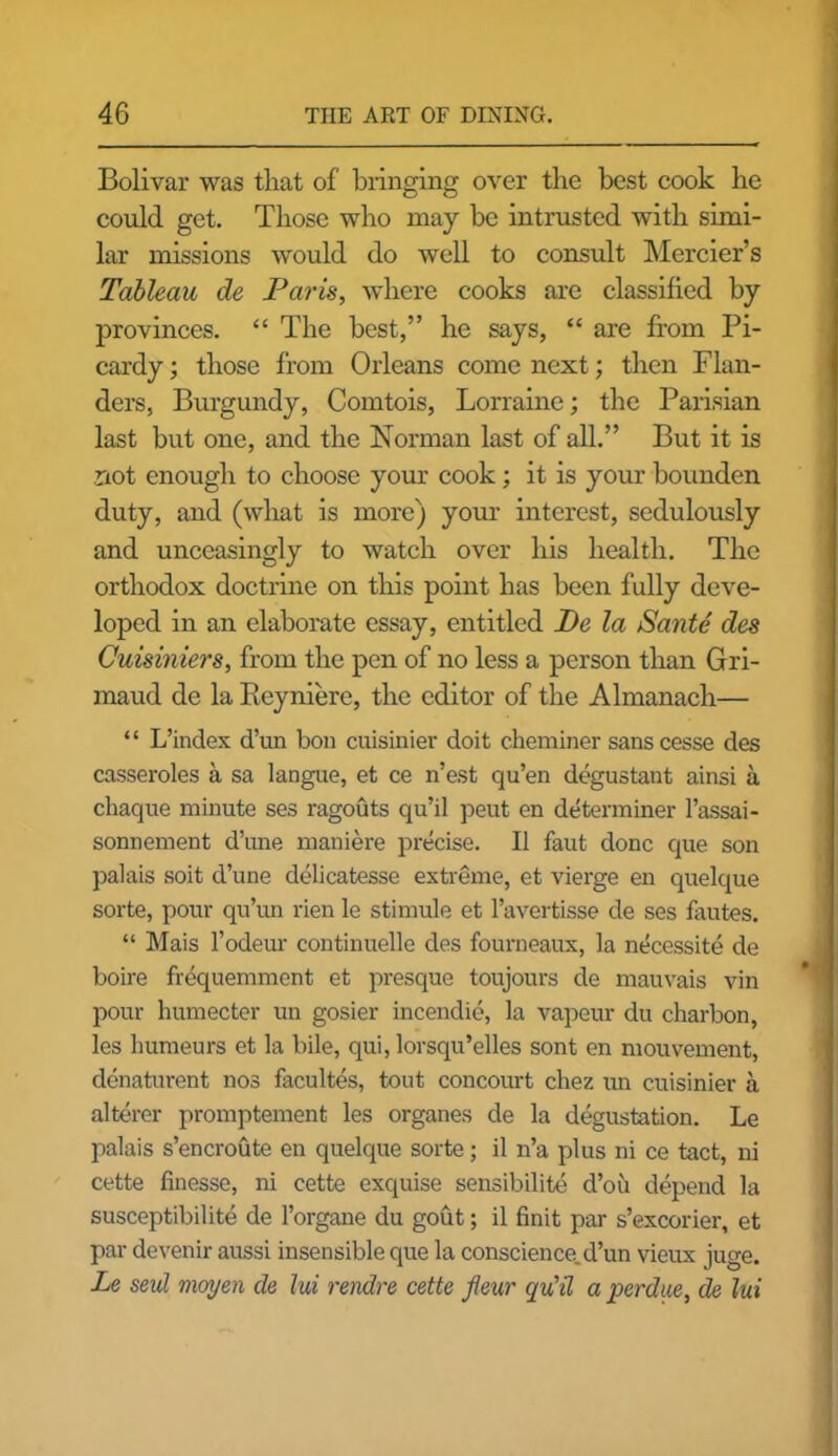 Bolivar was that of bringing over the best cook he could get. Those who may be intrusted with simi- lar missions would do well to consult Mercier’s Tableau de Paris, where cooks are classified by provinces. “ The best,” he says, “ are from Pi- cardy ; those from Orleans come next; then Flan- ders, Burgundy, Comtois, Lorraine; the Parisian last but one, and the Norman last of all.” But it is not enough to choose your cook; it is your bounden duty, and (what is more) your interest, sedulously and unceasingly to watch over his health. The orthodox doctrine on this point has been fully deve- loped in an elaborate essay, entitled De la Sante des Cuisiniers, from the pen of no less a person than Gri- maud de la Reyniere, the editor of the Almanach— “ L’index d’un bon cuisinier doit c.heminer sanscesse des casseroles a sa langue, et ce n’est qu’en degustant ainsi a chaque minute ses ragouts qu’il peut en determiner l’assai- sonnement d’mie maniere precise. II faut done que son palais soit d’une delicatesse extreme, et vierge en quelque sorte, pour qu’un rien le stimule et l’avertisse de ses fautes. “ Mais l’odeur continuelle des fourneaux, la necessite de boire frequemment et presque toujours de mauvais vin pour humecter un gosier incendie, la vapeur du charbon, les liumeurs et la bile, qui, lorsqu’elles sont en mouvement, denaturent nos facultes, tout concourt cliez un cuisinier a alterer promptement les organes de la degustation. Le palais s’encroute en quelque sorte; il n’a plus ni ce tact, ni cette finesse, ni cette exquise sensibilite d’oii depend la susceptibilite de l’organe du gout; il finit par s’excorier, et par devenir aussi insensible que la conscience.d’un vieux juge. Le seul moyen de lui rendre cette fieur qu’il a perdue, de lui