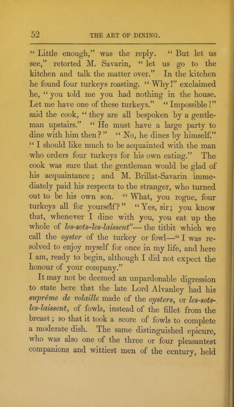 “ Little enough,” was the reply. “ But let us see,” retorted M. Savarin, “ let us go to the kitchen and talk the matter over.” In the kitchen he found four turkeys roasting. “ Why!” exclaimed he, “you told me you had nothing in the house. Let me have one of these turkeys.” “ Impossible!” said the cook, “ they are all bespoken by a gentle- man upstairs.” “ He must have a large party to dine with him then? ” “ No, he dines by himself.” “ I should like much to be acquainted with the man who orders four turkeys for his own eating.” The cook was sure that the gentleman would be glad of his acquaintance; and M. Brillat-Savarin imme- diately paid his respects to the stranger, who turned out to be his own son. “ What, you rogue, four turkeys all for yourself?” “Yes, sir; you know that, whenever I dine with you, you eat up the whole of les-sots-les-laissent”— the titbit which we call the oyster of the turkey or fowl—“ I was re- solved to enjoy myself for once in my life, and here I am, ready to begin, although I did not expect the honour of your company.” It may not be deemed an unpardonable digression to state here that the late Lord Alvanley had his supreme de volatile made of the oysters, or les-sots- les-laissent, of fowls, instead of the fillet from the breast; so that it took a score of fowls to complete a moderate dish. The same distinguished epicure, who was also one of the three or four pleasantest companions and wittiest men of the century, held