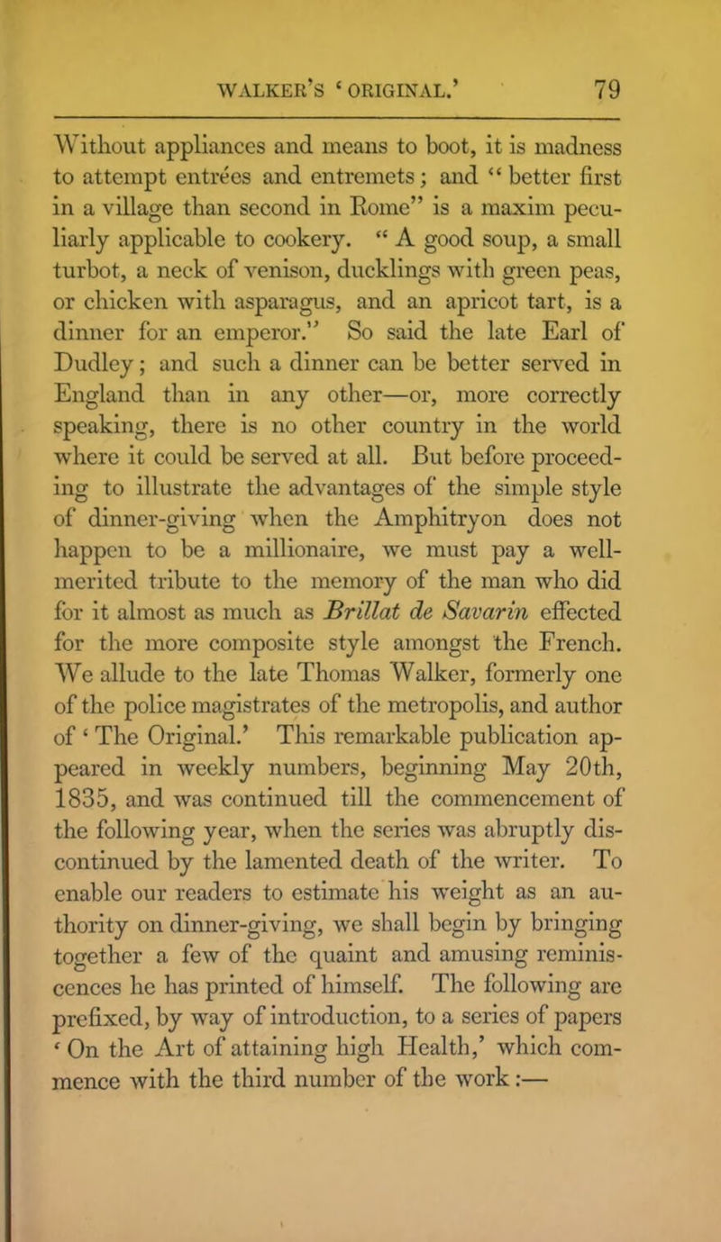 Without appliances and means to boot, it is madness to attempt entrees and entremets; and “ better first in a village than second in Borne” is a maxim pecu- liarly applicable to cookery. “ A good soup, a small turbot, a neck of venison, ducklings with green peas, or chicken with asparagus, and an apricot tart, is a dinner for an emperor.” So said the late Earl of Dudley; and such a dinner can be better served in England than in any other—or, more correctly speaking, there is no other country in the world where it could be served at all. But before proceed- ing to illustrate the advantages of the simple style of dinner-giving when the Amphitryon does not happen to be a millionaire, we must pay a well- merited tribute to the memory of the man who did for it almost as much as Brillat de Savarin effected for the more composite style amongst the French. We allude to the late Thomas Walker, formerly one of the police magistrates of the metropolis, and author of ‘ The Original.’ This remarkable publication ap- peared in weekly numbers, beginning May 20th, 1835, and was continued till the commencement of the following year, when the series was abruptly dis- continued by the lamented death of the writer. To enable our readers to estimate his weight as an au- thority on dinner-giving, we shall begin by bringing together a few of the quaint and amusing reminis- cences he has printed of himself. The following are prefixed, by way of introduction, to a series of papers ‘ On the Art of attaining high Health,’ which com- mence with the third number of the work:—