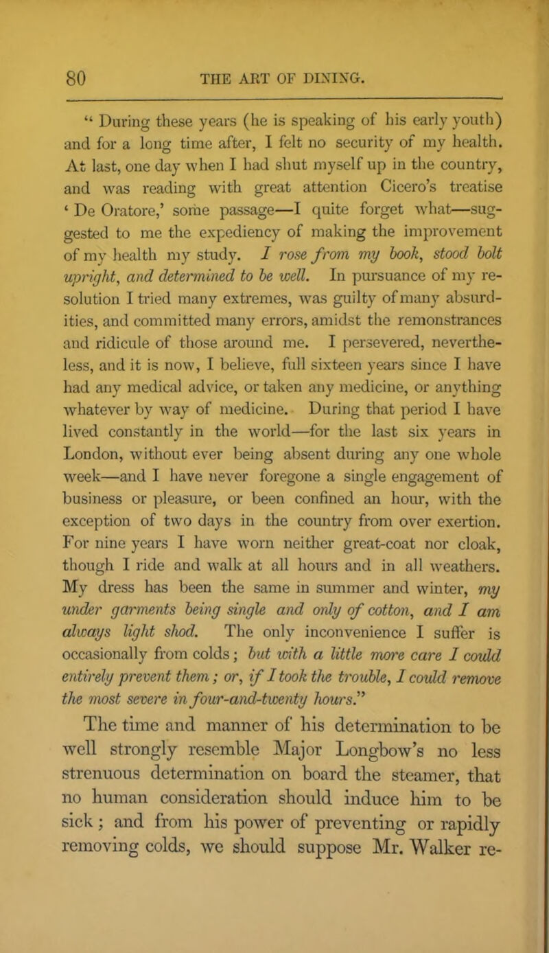 “ During these years (lie is speaking of his early youth) and for a long time after, I felt no security of my health. At last, one day when I had shut myself up in the country, and was reading with great attention Cicero’s treatise ‘ De Oratore,’ some passage—I quite forget what—sug- gested to me the expediency of making the improvement of my health my study. I rose from my book, stood bolt upright, and determined to be well. In pursuance of my re- solution I tried many extremes, was guilty of many absurd- ities, and committed man)'- errors, amidst the remonstrances and ridicule of those around me. I persevered, neverthe- less, and it is now, I believe, full sixteen years since I have had any medical advice, or taken any medicine, or anything whatever by way of medicine. During that period I have lived constantly in the world—for the last six years in London, without ever being absent during any one whole week—and I have never foregone a single engagement of business or pleasure, or been confined an hour, with the exception of two days in the country from over exertion. For nine years I have worn neither great-coat nor cloak, though I ride and walk at all hours and in all weathers. My dress has been the same in summer and winter, my under garments being single and only of cotton, and I am always light shod. The only inconvenience I suffer is occasionally from colds; but with a little more care I could entirely prevent them; or, if I took the trouble, I could remove the most severe in four-and-twenty hours.,> The time and manner of his determination to be well strongly resemble Major Longbow’s no less strenuous determination on board the steamer, that no human consideration should induce him to be sick; and from his power of preventing or rapidly removing colds, we should suppose Mr. Walker re-