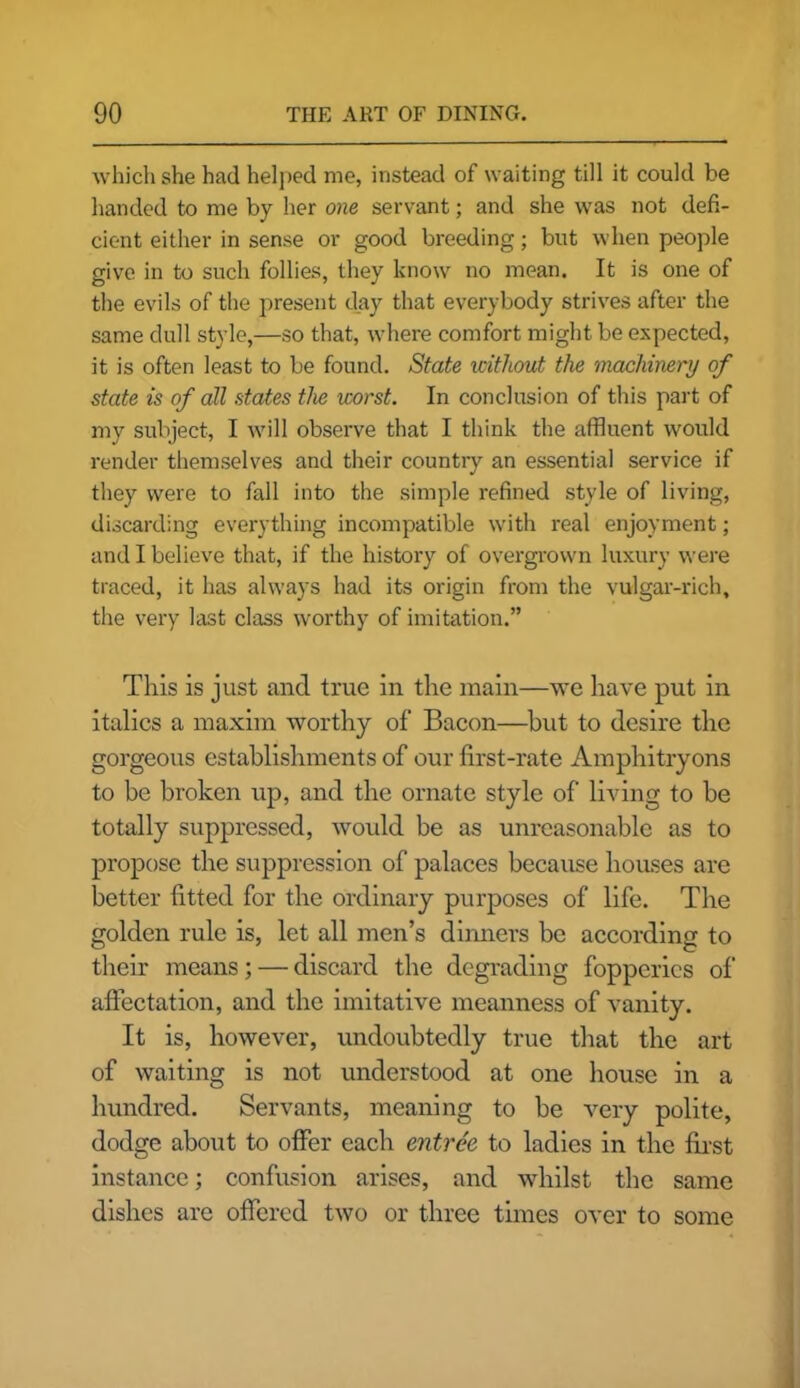 which she had helped me, instead of waiting till it could be handed to me by her one servant; and she was not defi- cient either in sense or good breeding; but when people give in to such follies, they know no mean. It is one of the evils of the present day that everybody strives after the same dull style,—so that, where comfort might be expected, it is often least to be found. State without the machinery of state is of all states the worst. In conclusion of this part of my subject, I will observe that I think the affluent would render themselves and their country an essential service if they were to fall into the simple refined style of living, discarding everything incompatible with real enjoyment; and I believe that, if the history of overgrown luxury were traced, it has always had its origin from the vulgar-rich, the very last class worthy of imitation.” This is just and true in the main—we have put in italics a maxim worthy of Bacon—but to desire the gorgeous establishments of our first-rate Amphitryons to be broken up, and the ornate style of living to be totally suppressed, would be as unreasonable as to propose the suppression of palaces because houses are better fitted for the ordinary purposes of life. The golden rule is, let all men’s dinners be according to their means; — discard the degrading fopperies of affectation, and the imitative meanness of vanity. It is, however, undoubtedly true that the art of waiting is not understood at one house in a hundred. Servants, meaning to be very polite, dodge about to offer each entree to ladies in the first instance; confusion arises, and whilst the same dishes are offered two or three times over to some