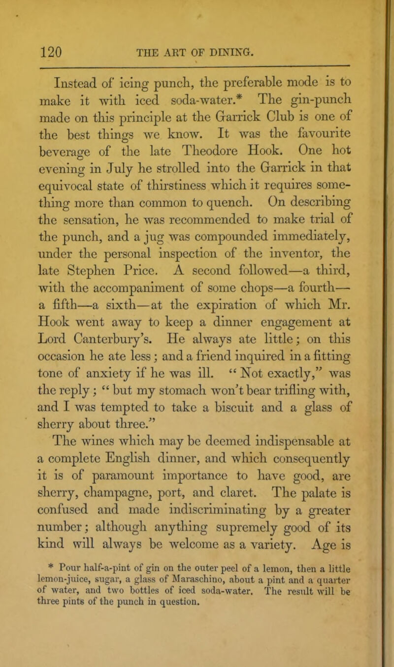 Instead of icing punch, the preferable mode is to make it with iced soda-water.* The gin-punch made on this principle at the Garrick Club is one of the best things we know. It was the favourite beverage of the late Theodore Hook. One hot evening in July he strolled into the Garrick in that equivocal state of thirstiness which it requires some- thing more than common to quench. On describing the sensation, he was recommended to make trial of the punch, and a jug was compounded immediately, under the personal inspection of the inventor, the late Stephen Price. A second followed—a third, with the accompaniment of some chops—a fourth— a fifth—a sixth—at the expiration of which Mr. Hook went away to keep a dinner engagement at Lord Canterbury’s. He always ate little; on this occasion he ate less; and a friend inquired in a fitting tone of anxiety if he was ill. “Not exactly,” was the reply; “ but my stomach won’t bear trifling with, and I was tempted to take a biscuit and a glass of sherry about three.” The wines which may be deemed indispensable at a complete English dinner, and which consequently it is of paramount importance to have good, are sherry, champagne, port, and claret. The palate is confused and made indiscriminating by a greater number; although anything supremely good of its kind will always be welcome as a variety. Age is * Pour half-a-pint of gin on the outer peel of a lemon, then a little lemon-juice, sugar, a glass of Maraschino, about a pint and a quarter of water, and two bottles of iced soda-water. The result will be three pints of the punch in question.