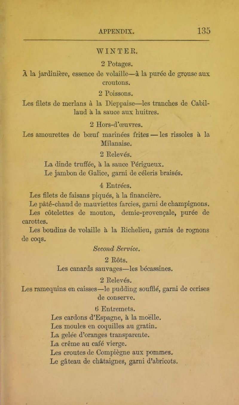 WINTER. 2 Potages. A la jardiniere, essence de volaille—a la puree de grouse aux croutons. 2 Poissons. Les filets de merlans a la Pieppaisc—les tranches de Cabil- laud a la sauce aux huitres. 2 Hors-d’ceuvres. Les amourettes de bceuf marinees frites — les rissoles k la Milanaise. 2 Releves. La dinde truffee, a la sauce Perigueux. Le jambon de Galice, garni de celeris braises. 4 Entries. Les filets de faisans piques, k la financiere. Le pate-chaud de mauviettes farcies, garni de champignons. Les cotelettes de mouton, demie-provencale, puree de carottes. Les boudins de volaille k la Richelieu, gamis de rognons de coqs. Second Service. 2 Rots. Les canards sauvages—les becassines. 2 Releves. Les ramequins en caisses—le pudding souffle, garni de cerises de conserve. (i Entremets. Les cardons d’Espagne, k la moelle. Les moules en coquilles au gratin. La gelee d’oranges transparente. La creme au calc vierge. Les croutes de Compiegne aux pommes. Le gateau de chataigncs, garni d’abricots.