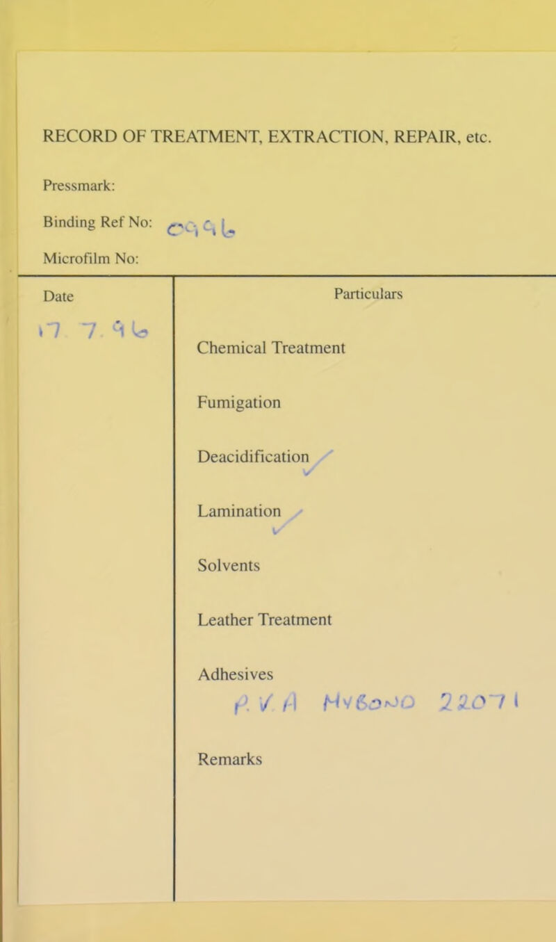 RECORD OF TREATMENT, EXTRACTION, REPAIR, etc. Pressmark: Binding Ref No: ^ Microfilm No: rs ct U Date Particulars n 7.3U Chemical Treatment Fumigation Deacidification Lamination Solvents Leather Treatment Adhesives f\ V h 1 2X011 Remarks