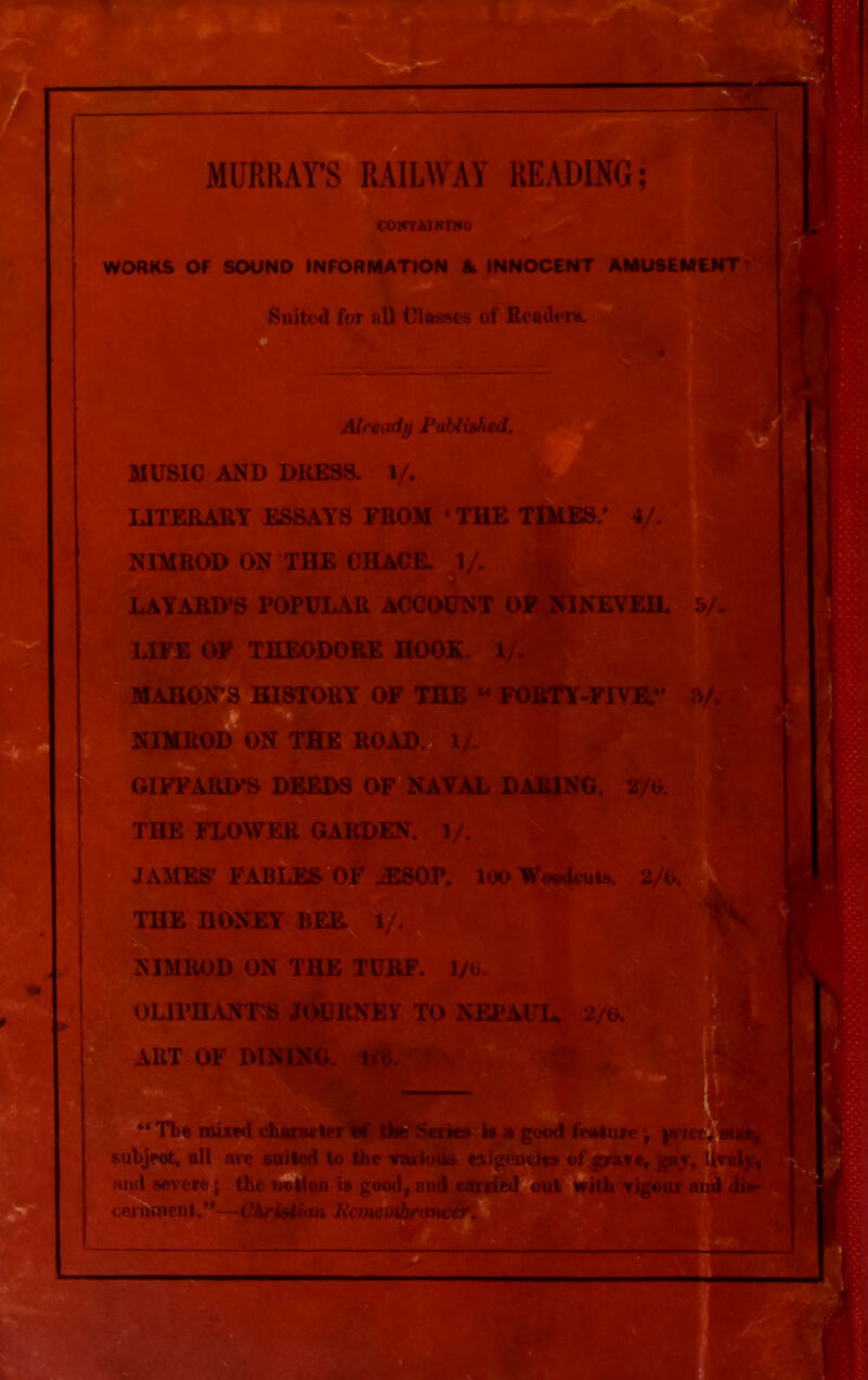 MURRAY’S RAILWAY READING; CONTAIN n«G WORKS OF SOUND INFORMATION St INNOCENT AMUSEMENT; Suited for all Classes of Reader*. Already Published. MUSIC AND DRESS. 1/. LITERARY ESSAYS FROM ‘ THE TIMES/ 4/. NIMROD ON THE CHACE. 1/. LAYARD’S POPULAR ACCOUNT OF NINEVEH. 5/. LIFE OF THEODORE HOOK. 1/. MAHON’S HISTORY OF THE “ FORTY-FIVE. 8/. NIMROD ON THE ROAD. 1/. GIFFARIFS DEEDS OF NAVAL DARING. 2/6. . .: • TW 5? '' THE FLOWER GARDEN. ]/. JAMES’ FABLES OF iESOP. 10O WWkuia. 2/0. THE HONEY BEE. 1/. NIMROD ON THE TURF. I/O. OLll’HANT’S JOURNEY TO NEPAUL, 2/6. ART OF DINING. 1/0. “ Tbe mired character the Series Is a good feature j yrice, i subjeot, all are suited to the var ious exigencies of grave, gar, and severe; the notion is good, and carried out with vigour ceinuienl.”—Christian Kcmentbnvncer.