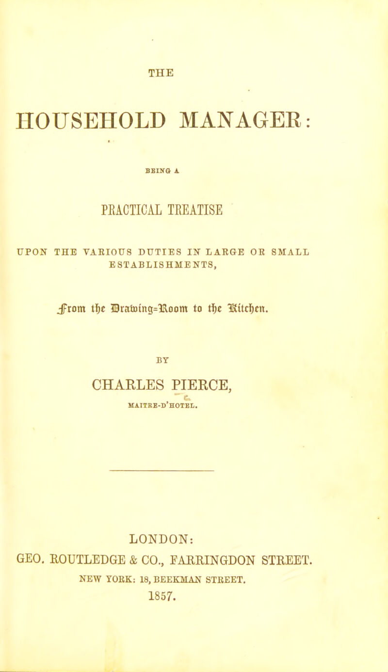 HOUSEHOLD MANAGER; BBING A PEACIICAL TREATISE UPON THE VARIOUS DUTIES IN LARGE OR SMALL ESTABLISHMENTS, jFtom tl)c 50ratoing=1Room to tf)c 3Kttcf)cit. BY CHARLES PIERCE, maitre-d’hotel. LONDON: GEO, ROUTLEDGE & CO., EARRINGDON STREET. NEW YORK: 18, BEEKMAN STREET. 1857.