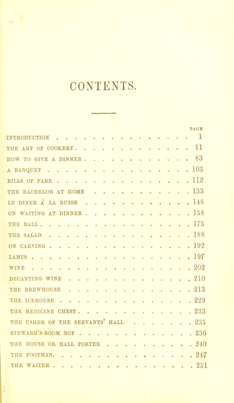 CONTENTS. PAGH 'INTRODUCTION 1 THE ART OF COOKERY 11 now TO GIVE A DINNER 83 A BANQUET 103 BILLS OF FARE 112 THE BACHELOR AT HOME 133 LE DINER A LA RUSSE . . . 118 ON WAITING AT DINNER 158 THE BALL 175 THE SALAD 188 ON CARVING 192 LAMPS 197 WINE 202 DECANTING WINE 210 THE BREWHOUSE 213 THE ICEHOUSE 229 THE MEDICINE CHEST 233 THE USHER OF THE SERVANTS’ HALL 235 steward’s-room boy 230 THE HOUSE OR HALL PORTER 240 THE FOOTMAN 247 THE WAITER 251