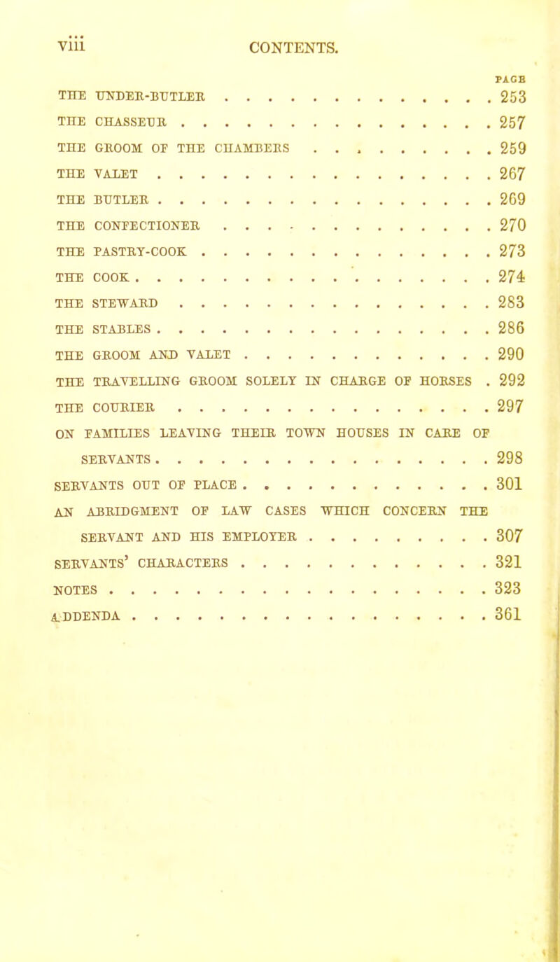 PACB TITE UNDER-BTTTLEK 253 THE CHASSEEK 257 THE GEOOM OF THE CUAMBEES 259 THE VALET 267 THE BUTLEE 269 THE CONFECTIONEE 270 THE PASTEY-COOK 273 THE COOK 274 THE STEWAED 283 THE STABLES 286 THE GEOOM AND VALET 290 THE TEAVELLING GEOOM SOLELY IN CHAEGE OF HOESES . 292 THE COHEIEE 297 ON FAMILIES LEAVING THELE TOW HOUSES IN CAEE OF SEEVANTS 298 SEEVANTS OUT OF PLACE 301 AN ABELDGMENT OP LAW CASES WHICH CONCEEN THE SEEVANT AND HIS EMPLOYEE 307 SEEVANTS’ CHAEACTEES 321 NOTES 323 addenda 361