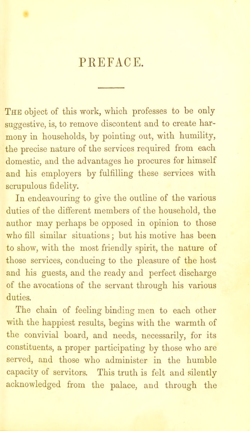 PREFACE. The object of this work, which professes to be only suerffestive, is, to remove discontent and to create bar- mony in households, by pointing out, with humility, the precise nature of the services required from each domestic, and the advantages he procures for himself and his employers by fidfilling these services with scrupulous fidelity. In endeavouring to give the outline of the various duties of the different members of the household, the author may perhaps be opposed in opinion to those who fill similar situations; but his motive has been to show, with the most friendly spirit, the nature of those services, conducing to the pleasure of the host and his guests, and the ready and perfect discharge of the avocations of the servant through his various duties. The chain of feeling binding men to each other with the happiest results, begins with the warmth of the convivial board, and needs, necessarily, for its constituents, a proper participating by those who are served, and those who administer in the humble capacity of servitors. This truth is felt and silently acknowledged from the palace, and through the