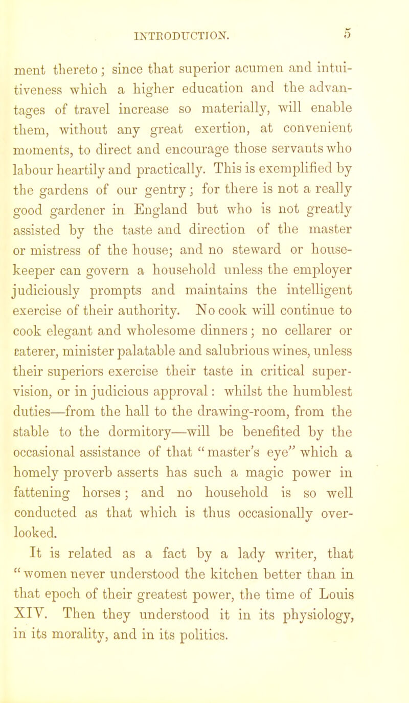 ment thereto; since that superior acumen and intui- tiveness which a higher education and the advan- tages of travel increase so materially, will enable them, without any great exertion, at convenient moments, to direct and encourage those servants who labour heartily and practically. This is exemplified by the gardens of our gentry; for there is not a really good gardener in England but who is not greatly assisted by the taste and direction of the master or mistress of the house; and no steward or house- keeper can govern a household unless the employer judiciously prompts and maintains the intelligent exercise of their authority. No cook will continue to cook elegant and wholesome dinners; no cellarer or caterer, minister palatable and salubrious wines, unless their superiors exercise their taste in critical super- vision, or injudicious approval: whilst the humblest duties—from the hall to the drawing-room, from the stable to the dormitory—will be benefited by the occasional assistance of that “ master’s eye” which a homely proverb asserts has such a magic power in fattening horses; and no household is so well conducted as that which is thus occasionally over- looked. It is related as a fact by a lady writer, that “ women never understood the kitchen better than in that epoch of their greatest power, the time of Louis XIV. Then they understood it in its physiology, in its morality, and in its politics.