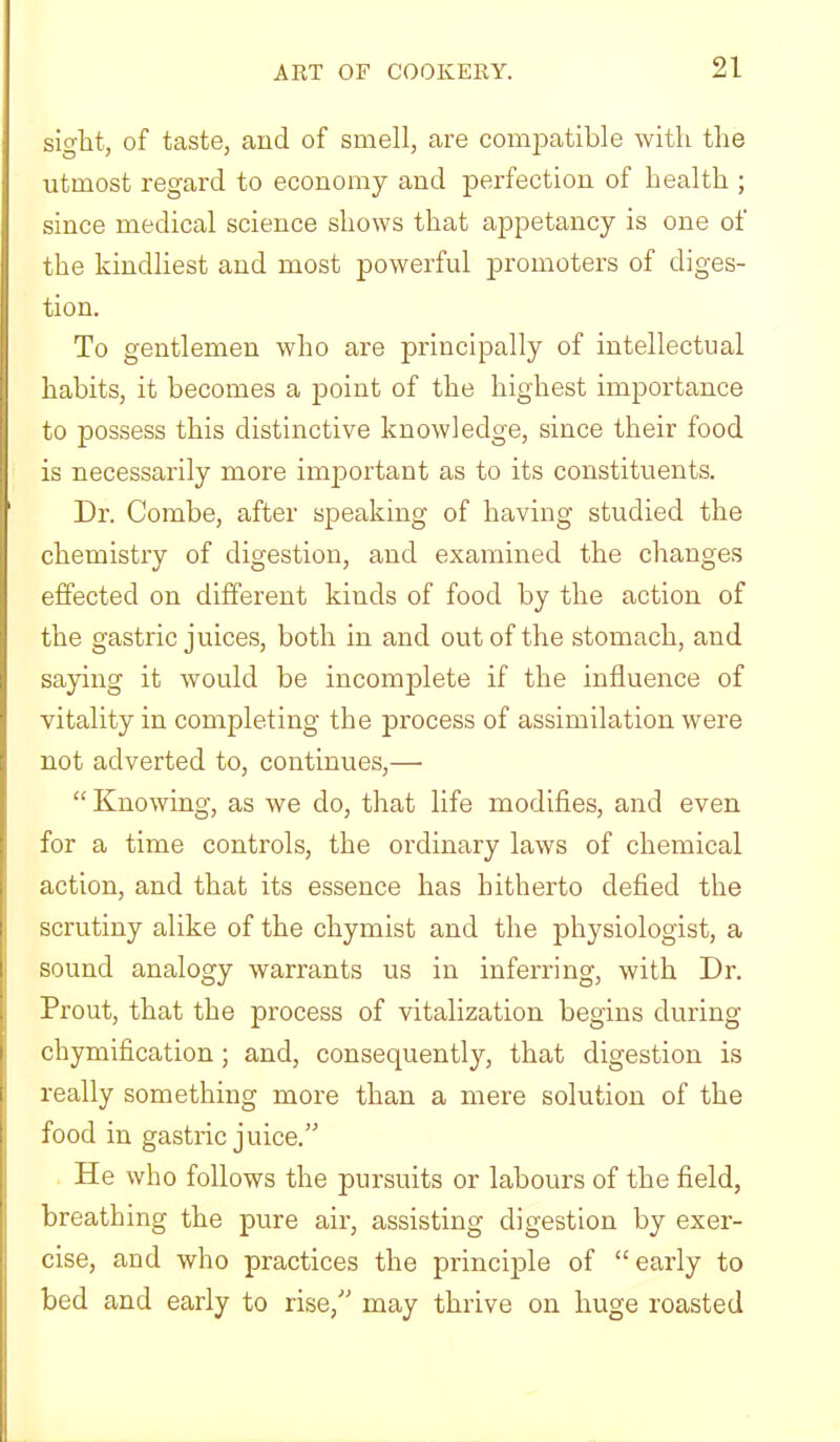 sight, of taste, and of smell, are compatible with the utmost regard to economy and jDerfection of health ; since medical science shows that appetancy is one of the kindliest and most powerful promoters of diges- tion. To gentlemen who are principally of intellectual habits, it becomes a j)oint of the highest importance to possess this distinctive knowledge, since their food is necessarily more important as to its constituents. Dr. Combe, after speaking of having studied the chemistry of digestion, and examined the changes effected on different kinds of food by the action of the gastric juices, both in and out of the stomach, and saying it would be incomplete if the influence of vitality in completing the process of assimilation were not adverted to, continues,— “ Knowing, as we do, that life modifies, and even for a time controls, the ordinary laws of chemical action, and that its essence has hitherto defied the scrutiny alike of the chymist and the physiologist, a sound analogy warrants us in inferring, with Dr. Prout, that the process of vitalization begins during chymification; and, consequently, that digestion is really something more than a mere solution of the food in gastric juice.” He who follows the pursuits or labours of the field, breathing the pure air, assisting digestion by exer- cise, and who practices the principle of “early to bed and early to rise,” may thrive on huge roasted
