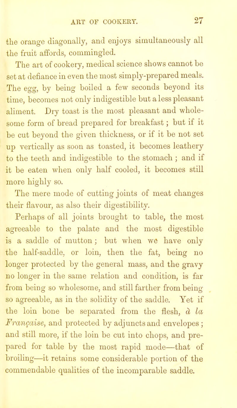 the orange diagonally, and enjoys simultaneously all the fruit affords, commingled. The art of cookery, medical science shows cannot he set at defiance in even the most simply-prepared meals. The egg, by being boiled a few seconds beyond its time, becomes not only indigestible but a less pleasant aliment. Dry toast is the most pleasant and whole- some form of bread prepared for breakfast; but if it be cut beyond the given thickness, or if it be not set up vertically as soon as toasted, it becomes leathery to the teeth and indigestible to the stomach ; and if it be eaten when only half cooled, it becomes still more highly so. The mere mode of cutting joints of meat changes their flavour, as also their digestibility. Perhaps of all joints brought to table, the most agreeable to the palate and the most digestible is a saddle of mutton; but when we have only the half-saddle, or loin, then the fat, being no longer protected by the general mass, and the gravy no longer in the same relation and condition, is far from being so wholesome, and still farther from being so agreeable, as in the solidity of the saddle. Yet if the loin bone be separated from tbe flesh, a La Frangaise, and protected by adjuncts and envelopes; and still more, if the loin be cut into chops, and pre- pared for table by the most rapid mode—that of broiling—it retains some considerable portion of the commendable qualities of the incomparable saddle.