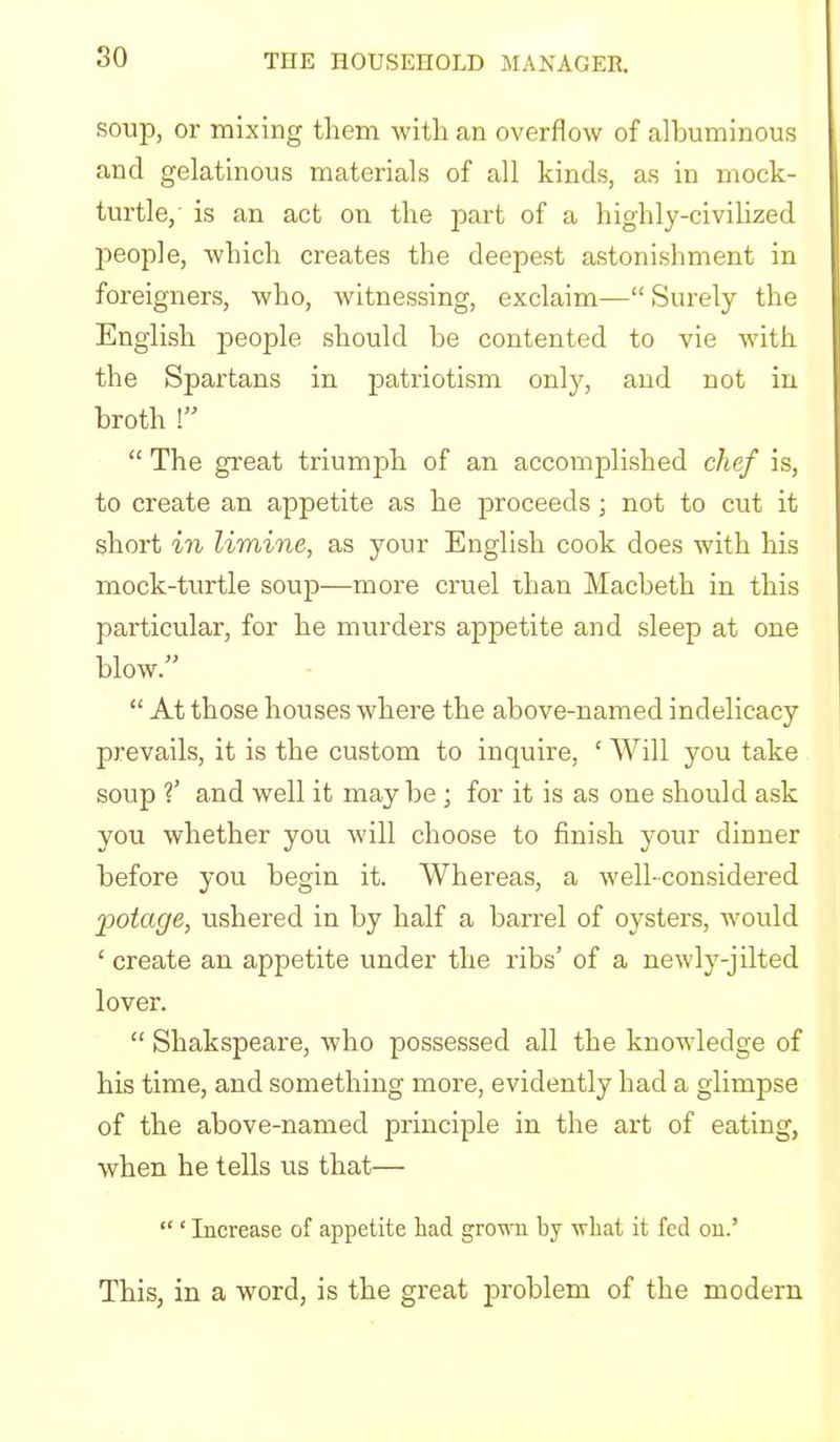 soup, or mixing them with an overflow of albuminous and gelatinous materials of all kinds, as in mock- turtle, is an act on the part of a highly-civilized people, which creates the deepest astonishment in foreigners, who, witnessing, exclaim—“ Surely the English people should he contented to vie wdth the Spartans in patriotism only, and not in broth “ The great triumph of an accomplished chef is, to create an appetite as he proceeds; not to cut it short in limine, as your English cook does with his mock-turtle soup—more cruel than Macbeth in this particular, for he murders appetite and sleep at one blow.” “ At those houses where the above-named indelicacy prevails, it is the custom to inquire, ‘ Will you take soup ?’ and well it may be ; for it is as one should ask you whether you will choose to finish your dinner before you begin it. Whereas, a well-considered potage, ushered in by half a barrel of oysters, tvould ‘ create an appetite under the ribs’ of a newly-jilted lover. “ Shakspeare, who possessed all the knowledge of his time, and something more, evidently had a glimpse of the above-named principle in the art of eating, when he tells us that— “ ‘ Increase of appetite had grown by what it fed on.’ This, in a word, is the great problem of the modern
