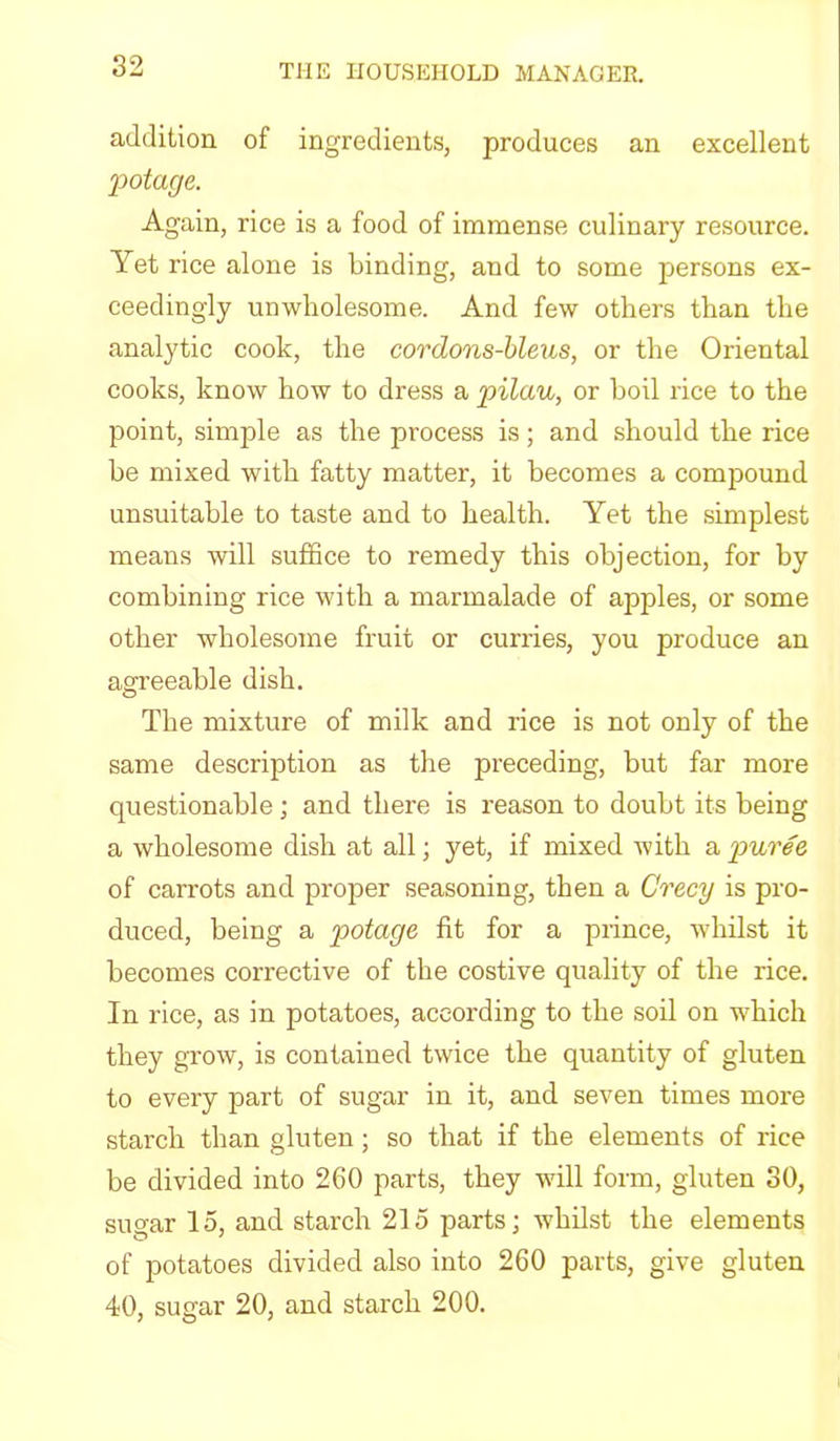addition of ingredients, produces an excellent potage. Again, rice is a food of immense culinary resource. Yet rice alone is binding, and to some persons ex- ceedingly unwholesome. And few others than the analytic cook, the cordons-hleus, or the Oriental cooks, know how to dress a pilau, or boil rice to the point, simple as the process is; and should the rice he mixed with fatty matter, it becomes a compound unsuitable to taste and to health. Yet the simplest means will suffice to remedy this objection, for by combining rice with a marmalade of apples, or some other wholesome fruit or curries, you produce an agreeable dish. The mixture of milk and rice is not only of the same description as tlie preceding, but far more questionable ; and there is reason to doubt its being a wholesome dish at all; yet, if mixed with a puree of carrots and proper seasoning, then a Crecy is pro- duced, being a potage fit for a prince, whilst it becomes corrective of the costive quality of the rice. In rice, as in potatoes, according to the soil on which they grow, is contained twice the quantity of gluten to every part of sugar in it, and seven times more starch than gluten; so that if the elements of rice be divided into 260 parts, they will form, gluten 30, sugar 15, and starch 215 parts; whilst the elements of potatoes divided also into 260 parts, give gluten 40, sugar 20, and starch 200. 7 0 *