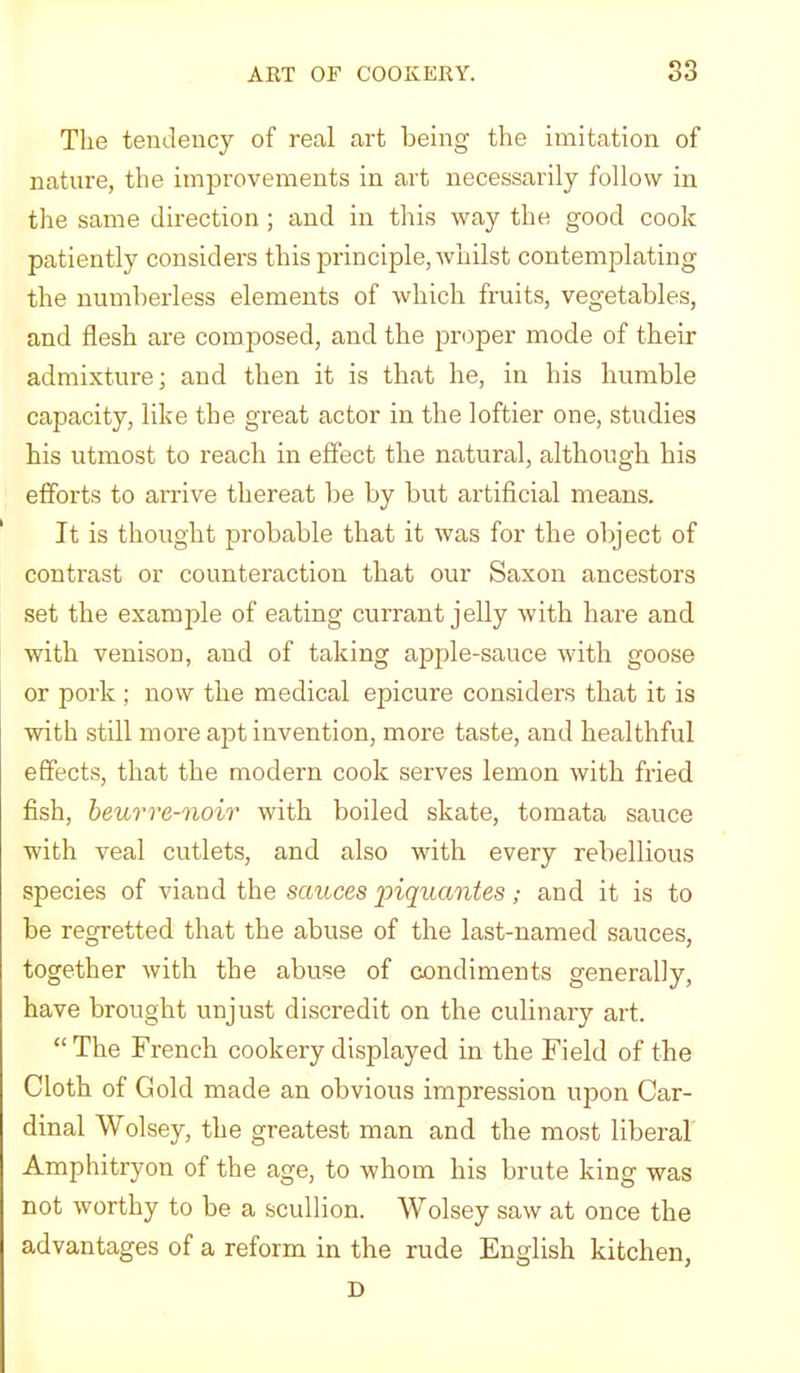 The tendency of real art being the imitation of nature, the improvements in art necessarily follow in the same direction ; and in this way the good cook patiently considers this principle, whilst contemplating the numberless elements of which fruits, vegetables, and flesh are composed, and the proper mode of their admixture; and then it is that he, in his humble capacity, like the great actor in the loftier one, studies his utmost to reach in effect the natural, although his efforts to arrive thereat be by but artificial means. It is thought probable that it was for the object of contrast or counteraction that our Saxon ancestors set the example of eating currant jelly with hare and with venison, and of taking apple-sauce with goose or pork ; now the medical epicure considers that it is with still more apt invention, more taste, and healthful effects, that the modern cook serves lemon with fried fish, heurre-noir with boiled skate, tomata sauce with veal cutlets, and also with every rebellious species of viand the sauces piquantes; and it is to be regretted that the abuse of the last-named sauces, together with the abuse of condiments generally, have brought unjust discredit on the culinary art. “The French cookery displayed in the Field of the Cloth of Gold made an obvious impression upon Car- dinal Wolsey, the greatest man and the most liberal Amphitryon of the age, to whom his brute king was not worthy to be a scullion. Wolsey saw at once the advantages of a reform in the rude English kitchen, D