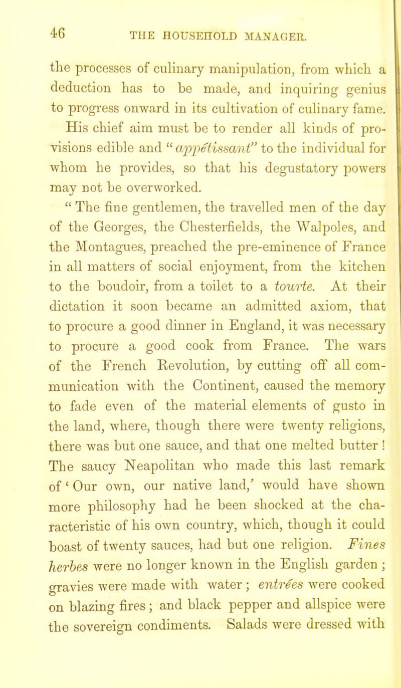 the processes of culinary manipulation, from which a deduction has to be made, and inquiring genius to progress onward in its cultivation of culinary fame. His chief aim must be to render all kinds of pro- visions edible and “ aio'petissant’’ to the individual for whom he provides, so that his degustatory powers may not be overworked. “ The fine gentlemen, the travelled men of the day of the Georges, the Chesterfields, the Walpoles, and the Montagues, preached the pre-eminence of France in all matters of social enjoyment, from the kitchen to the boudoir, from a toilet to a tourte. At their dictation it soon became an admitted axiom, that to procure a good dinner in England, it was necessary to procure a good cook from France. The wars of the French Kevolution, by cutting off all com- munication with the Continent, caused the memory to fade even of the material elements of gusto in the land, where, though there -were twenty religions, there was but one sauce, and that one melted butter ! The saucy Neapolitan who made this last remark of ‘ Our own, our native land,' would have shown more philosophy had he been shocked at the cha- racteristic of his own country, which, though it could boast of twenty sauces, had but one religion. Fines herbes were no longer known in the English garden ; o-ravies were made with water ; entrees w^ere cooked on blazing fires; and black pepper and allspice w'ere the sovereign condiments. Salads were dressed with