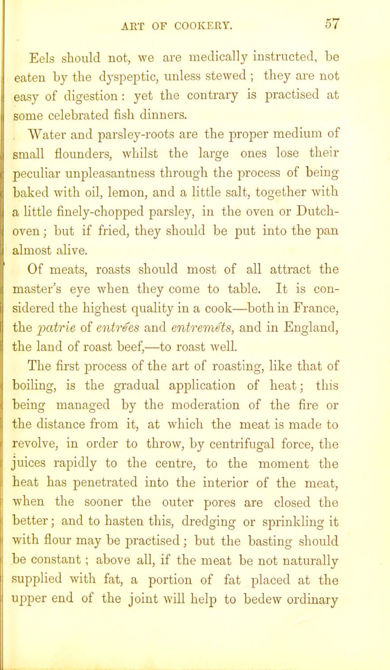 Eels should not, we are medically instructed, be eaten by the dyspejDtic, unless stewed ; they are not easy of digestion: yet the contrary is practised at some celebrated fish dinners. Water and parsley-roots are the proper medium of small flounders, whilst the large ones lose their peculiar unpleasantness through the process of being baked with oil, lemon, and a little salt, together with a little finely-chopped parsley, in the oven or Dutch- oven ; but if fried, they should be put into the pan almost alive. Of meats, roasts should most of all attract the master’s eye when they come to table. It is con- sidered the highest quality in a cook—both in France, the patrie of entrees and entremets, and in England, the land of roast beef,—to roast well. The first process of the art of roasting, like that of boiling, is the gradual application of heat; this being managed by the moderation of the fire or the distance from it, at which the meat is made to revolve, in order to throw, by centrifugal force, the juices rapidly to the centre, to the moment the heat has penetrated into the interior of the meat, when the sooner the outer pores are closed the better; and to hasten this, dredging or sprinkling it with flour may be practised ; but the basting should be constant; above all, if the meat be not naturally supplied with fat, a portion of fat placed at the upper end of the joint will help to bedew ordinary