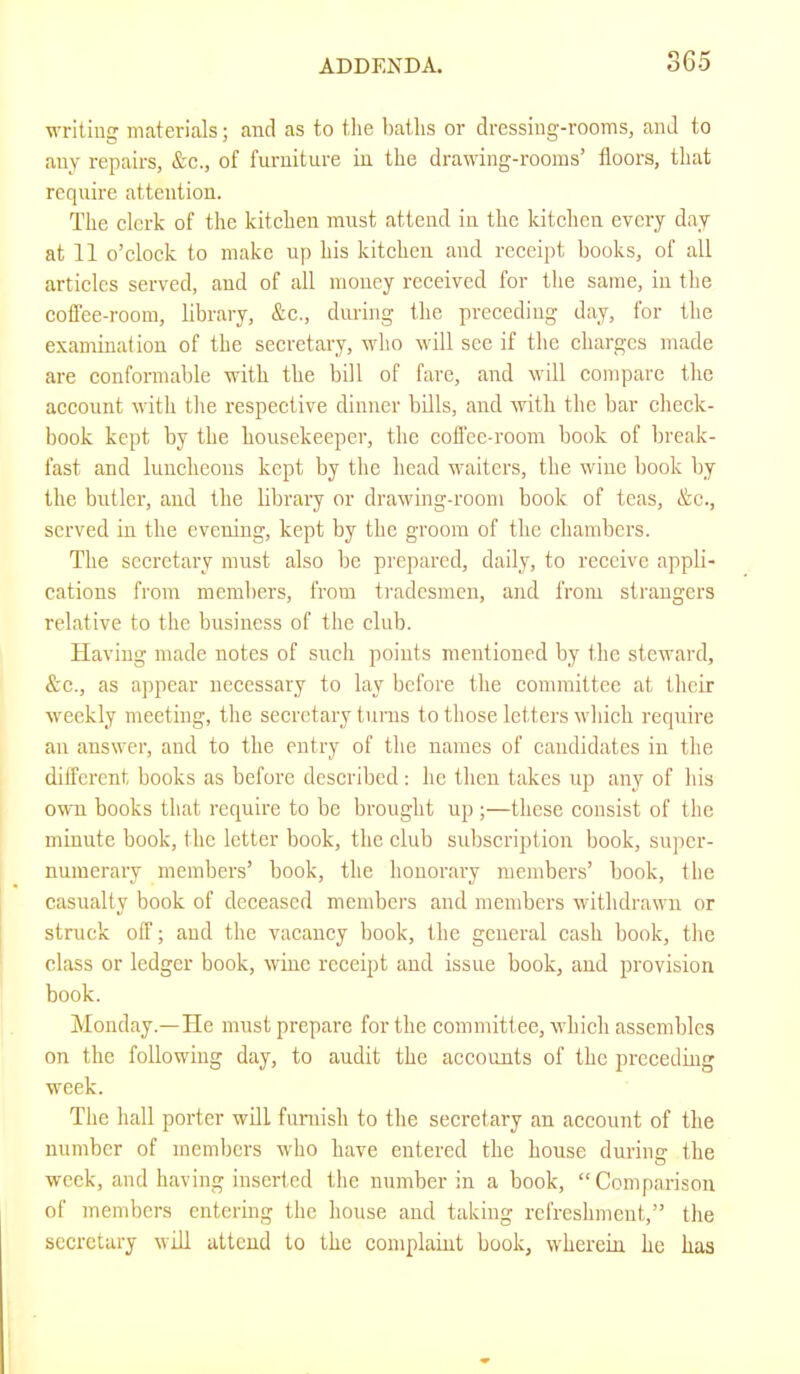 writing materials; and as to tlie baths or dressing-rooms, and to any repairs, &c., of fui'uiture in the drawing-rooms’ floors, that require attention. The clerk of the kitchen must attend in the kitchen every day at 11 o’clock to make up his kitchen and receipt books, of all articles served, and of all money received for the same, in the cofl'ee-room, library, &c., during the preceding day, for the examination of the secretary, who will see if the charges made are conformable with the bill of fare, and will compare the account with the respective dinner bdls, and with the bar check- book kept by the housekeeper, the cofl'ee-room book of break- fast and luncheons kept by the head waiters, the wine book by the butler, and the library or drawing-room book of teas, &c., served in the evening, kept by the groom of the chambers. The secretary must also be prepared, daily, to receive appli- cations from members, from tradesmen, and from strangers relative to the business of the club. Having made notes of such points mentioned by the steward, &e., as appear necessary to lay before tlie committee at their weekly meeting, the secretary turns to those letters which require an answer, and to the entry of the names of candidates in the dilferent books as before described : he then takes up any of his own books that require to be brought up ;—these consist of the minute book, the letter book, the club subscription book, super- numerary members’ book, the honorary members’ book, the casualty book of deceased members and members withdrawn or struck off; and the vacancy book, the general cash book, the class or ledger book, wine receipt and issue book, and provision book. Monday.—He must prepare for the committee, w'hich assembles on the following day, to audit the accounts of the preceding week. The hall porter will furnish to the secretary an account of the number of members who have entered the house during the week, and having inserted tlie number in a book, “Comparison of members entering the house and taking refreshment,” the secretary will attend to the complaint book, w'herein he has