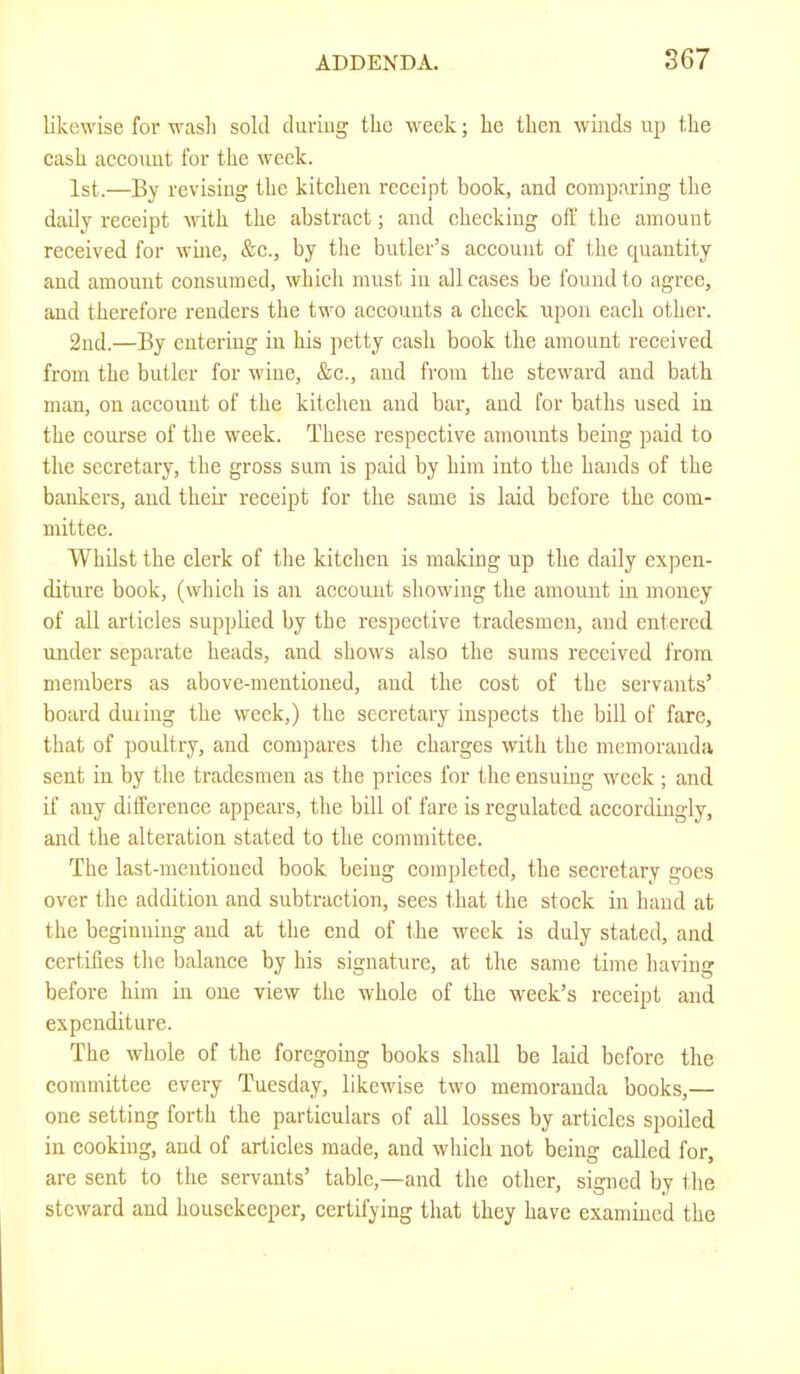 likewise for wasli sold during tlic week; lie then winds up tdie cash account for the week. 1st.—By revising the kitchen receipt book, and comparing the daily receipt with the abstract; and checking off the amount received for wme, &c., by the butler’s account of the quantity and amount consumed, which must in all cases be found to agree, and therefore renders the two accounts a check upon each other. 2nd.—By entering in his petty cash book the amount received from the butler for wine, &c., and from the steward and bath man, on account of the kitchen and bar, and for baths used in the course of the week. These respective amounts being paid to the secretary, the gross sum is paid by him into the hands of the bankers, and their receipt for the same is laid before the com- mittee. Whilst the clerk of the kitchen is making up the daily expen- diture book, (which is an account showing the amount in money of all articles supplied by the respective tradesmen, and entered under separate heads, and shows also the sums received from members as above-mentioned, and the cost of the servants’ board duiing the week,) the secretary inspects the bill of fare, that of poultry, and compares the charges with the memoranda sent in by the tradesmen as the prices for the ensuing week; and if any difference appears, the bill of fare is regulated accordingly, and the alteration stated to the committee. The last-mentioned book being completed, the secretary goes over the addition and subtraction, sees tliat the stock in hand at the beginning and at the end of the week is duly stated, and certifies the balance by his signature, at the same time having before him in one view the whole of the week’s receipt and expenditure. The whole of the foregoing books shall be laid before the committee every Tuesday, likewise two memoranda books,— one setting forth the particulars of all losses by articles spoiled in cooking, and of articles made, and which not being called for, are sent to the servants’ table,—and the other, signed by the steward and housekeeper, certifying that they have examined the