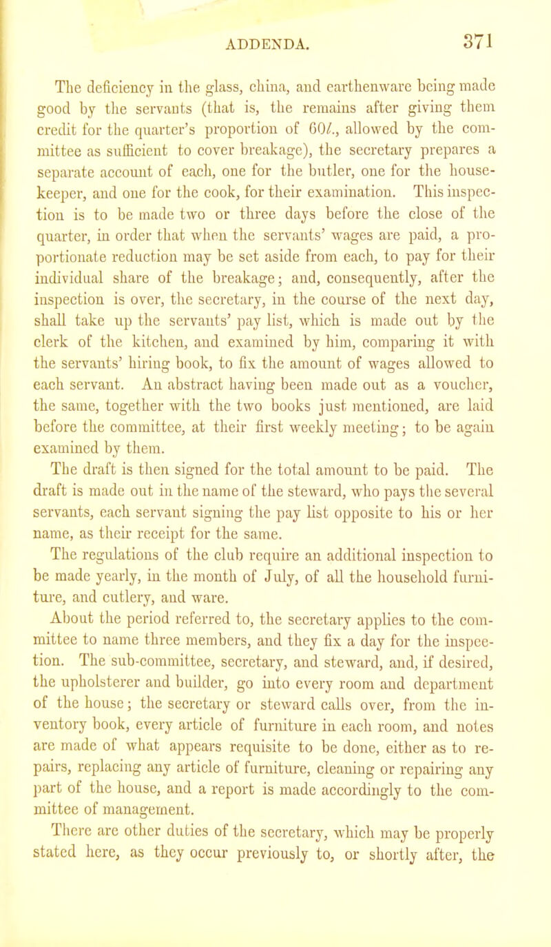 Tlie deficiency in the glass, china, and earthenware being made good by the servants (that is, the remains after giving them credit for the quarter’s proportion of 60/., allowed by the com- mittee as sufficient to cover breakage), the secretary prepares a separate account of each, one for the butler, one for the house- keeper, and one for the cook, for their examination. This inspec- tion is to be made two or three days before the close of the quarter, in order that wlien the servants’ wages are paid, a pro- portionate reduction may be set aside from each, to pay for their individual share of the breakage; and, consequently, after the inspection is over, the secretary, in the course of the next day, shall take up the servants’ pay list, which is made out by the clerk of the kitchen, and examined by him, comparing it with the servants’ hiring book, to fix the amount of wages allowed to each servant. An abstract having been made out as a voucher, the same, together with the two books just mentioned, are laid before the committee, at their first weekly meeting; to be again examined by them. The draft is then signed for the total amount to be paid. The draft is made out in the name of the steward, who pays tlie several servants, each servant signing the pay list opposite to his or her name, as then' receipt for the same. The regulations of the club require an additional inspection to be made yearly, in the month of July, of all the household furni- ture, and cutlery, and ware. About the period referred to, the secretary applies to the com- mittee to name three members, and they fix a day for the inspee- tion. The sub-committee, secretary, and steward, and, if desired, the upholsterer and builder, go into every room and department of the house; the secretary or steward calls over, from the in- ventory book, every article of furniture in each room, and notes are made of what appears requisite to be done, either as to re- pairs, replacing any article of furniture, cleaning or repairing any part of the house, and a report is made accordingly to the com- mittee of management. There are other duties of the secretary, which may be properly stated here, as they occur previously to, or shortly after, the