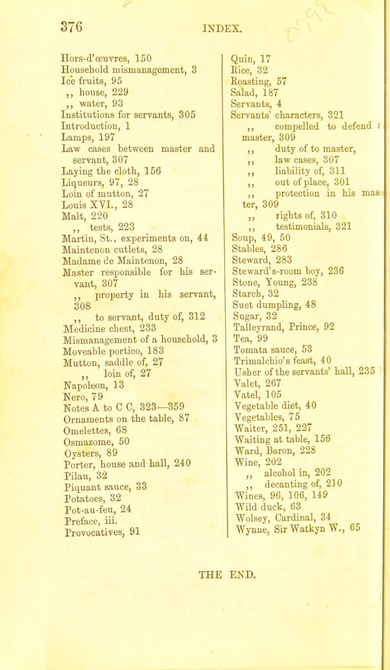 Hors-d’ceuvres, 150 Household mismanagement, 3 Ice fruits, 95 ,, house, 229 ,, water, 93 Institutions for servants, 305 Introduction, 1 Lamps, 197 Law cases between master and servant, 307 Laying the cloth, 166 Liqueurs, 97, 28 Loin of mutton, 27 Louis XVI., 28 Malt, 220 ,, tests, 223 Martin, St., experiments on, 44 Maintenon cutlets, 28 Madame de Maintenon, 28 Master responsible for his ser- vant, 307 ,, property in his servant, 308 ,, to servant, duty of, 312 Medicine chest, 233 Mismanagement of a household, 3 Moveable portico, 183 Mutton, saddle of, 27 ,, loin of, 27 Napoleon, 13 Nero, 79 Notes A to C C, 323—359 Ornaments on the table, 87 Omelettes, 68 Osmazome, 50 Oysters, 89 Porter, house and hall, 240 Pilau, 32 Piquant sauce, 33 Potatoes, 32 Pot-au-feu, 24 Preface, iii. Provocatives, 91 Quin, 17 Nice, 32 Roasting, 57 Salad, 187 Servants, 4 Servants’ characters, 321 ,, compelled to defend i master, 309 ,, duty of to master, ,, law cases, 307 ,, liability of, 311 ,, out of place, 301 ,, protection in his mas ter, 309 ,, rights of, 310 ,, testimonials, 321 Soup, 49, 60 Stables, 286 Steward, 283 Steward’s-room boy, 236 Stone, Young, 238 Starch, 32 Suet dumpling, 48 Sugar, 32 Talleyrand, Prince, 92 Tea, 99 Tomata sauce, 53 Trimalchio’s feast, 40 Usher of the servants’ hall, 235 Valet, 267 Vatel, 105 Vegetable diet, 40 Vegetables, 75 Waiter, 251, 227 Waiting at table, 156 Ward, Baron, 228 Wine, 202 ,, alcohol in, 202 ,, decanting of, 210 Wines, 96, 106, 149 Wild duck, 63 Wolsey, Cardinal, 34 Wynne, SirWatkynW., 65 THE END. I